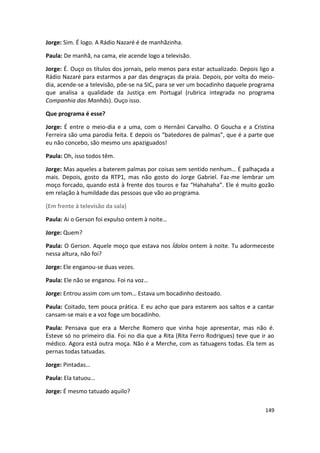 Jorge: Sim. É logo. A Rádio Nazaré é de manhãzinha.

Paula: De manhã, na cama, ele acende logo a televisão.

Jorge: É. Ouço os títulos dos jornais, pelo menos para estar actualizado. Depois ligo a
Rádio Nazaré para estarmos a par das desgraças da praia. Depois, por volta do meio-
dia, acende-se a televisão, põe-se na SIC, para se ver um bocadinho daquele programa
que analisa a qualidade da Justiça em Portugal (rubrica integrada no programa
Companhia das Manhãs). Ouço isso.

Que programa é esse?

Jorge: É entre o meio-dia e a uma, com o Hernâni Carvalho. O Goucha e a Cristina
Ferreira são uma parodia feita. E depois os “batedores de palmas”, que é a parte que
eu não concebo, são mesmo uns apaziguados!

Paula: Oh, isso todos têm.

Jorge: Mas aqueles a baterem palmas por coisas sem sentido nenhum… É palhaçada a
mais. Depois, gosto da RTP1, mas não gosto do Jorge Gabriel. Faz-me lembrar um
moço forcado, quando está à frente dos touros e faz “Hahahaha”. Ele é muito gozão
em relação à humildade das pessoas que vão ao programa.

(Em frente à televisão da sala)

Paula: Ai o Gerson foi expulso ontem à noite…

Jorge: Quem?

Paula: O Gerson. Aquele moço que estava nos Ídolos ontem à noite. Tu adormeceste
nessa altura, não foi?

Jorge: Ele enganou-se duas vezes.

Paula: Ele não se enganou. Foi na voz…

Jorge: Entrou assim com um tom… Estava um bocadinho destoado.

Paula: Coitado, tem pouca prática. E eu acho que para estarem aos saltos e a cantar
cansam-se mais e a voz foge um bocadinho.

Paula: Pensava que era a Merche Romero que vinha hoje apresentar, mas não é.
Esteve só no primeiro dia. Foi no dia que a Rita (Rita Ferro Rodrigues) teve que ir ao
médico. Agora está outra moça. Não é a Merche, com as tatuagens todas. Ela tem as
pernas todas tatuadas.

Jorge: Pintadas…

Paula: Ela tatuou…

Jorge: É mesmo tatuado aquilo?

                                                                                   149
 
