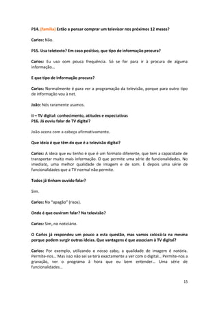P14. (família) Estão a pensar comprar um televisor nos próximos 12 meses?

Carlos: Não.

P15. Usa teletexto? Em caso positivo, que tipo de informação procura?

Carlos: Eu uso com pouca frequência. Só se for para ir à procura de alguma
informação…

E que tipo de informação procura?

Carlos: Normalmente é para ver a programação da televisão, porque para outro tipo
de informação vou à net.

João: Nós raramente usamos.

II – TV digital: conhecimento, atitudes e expectativas
P16. Já ouviu falar de TV digital?

João acena com a cabeça afirmativamente.

Que ideia é que têm do que é a televisão digital?

Carlos: A ideia que eu tenho é que é um formato diferente, que tem a capacidade de
transportar muito mais informação. O que permite uma série de funcionalidades. No
imediato, uma melhor qualidade de imagem e de som. E depois uma série de
funcionalidades que a TV normal não permite.

Todos já tinham ouvido falar?

Sim.

Carlos: No “apagão” (risos).

Onde é que ouviram falar? Na televisão?

Carlos: Sim, no noticiário.

O Carlos já respondeu um pouco a esta questão, mas vamos colocá-la na mesma
porque podem surgir outras ideias. Que vantagens é que associam à TV digital?

Carlos: Por exemplo, utilizando o nosso cabo, a qualidade de imagem é notória.
Permite-nos… Mas isso não sei se terá exactamente a ver com o digital… Permite-nos a
gravação, ver o programa à hora que eu bem entender… Uma série de
funcionalidades…


                                                                                 15
 