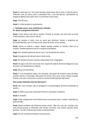 Paula: Eu acho que sim. Tem tudo tatuado, desde baixo até cá cima, à volta da perna.
(Olhando mais um pouco para a televisão) Pois, o pai (do Gerson, participante no
programa Ídolos) está muito novo. É um homem novo ainda…

Jorge: Tem 46 anos…

Paula: E a mãe também é muito bonita.

I – Televisão: posse, usos, preferências e atitudes
P1. Quais os programas favoritos?

Paula: O que vemos mais são as novelas. Tirando as novelas, ele está mais no canal
História porque, como ouve e não vê…

Jorge: As novelas, à noite, uma ou outra que interesse. Vemos o programa do
Fernando Mendes, que é o Preço Certo, antes de jantar, ali na cozinha.

Paula: Vemos as notícias a seguir. Depois quando acabam as notícias, vêem-se as
novelas. Também gostamos de ver o programa do Malato.

Jorge: Sim, também gostamos de ver isso. É um bocadinho de cultura.

Paula: O programa do Herman José é muito tarde…

Jorge: Ele também às vezes começa a descambar com a linguagem,

Paula: Ele agora até nem está muito mal. Aquele do Lado B, do Bruno Nogueira é que
às vezes é um bocado para o ridículo.

Jorge: Abusa um bocadinho.

Paula: E é um bocadinho sádico. Por exemplo, não gostei da maneira como ele falou
quando morreu o Saramago. Não gosto de brincar com essas coisas. Depois quando
ficamos com sono, vamos para o quarto e vemos lá televisão até adormecer.

Vêm sempre televisão antes de adormecer?

Paula: Sim. Isso é sempre. São as vantagens e as desvantagens de termos televisão no
quarto…

Jorge: A melhor coisa que inventaram foram os comandos à distância.

Paula: É verdade!

Jorge: Então, antigamente nós tínhamos que nos levantar para ir mudar a televisão ou
para acender.

Paula: Dantes também não tínhamos tantos canais… Mas ele, uma vez, arranjou uma
cana (risos) porque as televisões não tinham comando, mas tinham aquelas teclas
grandes… Se não, tínhamos que andar constantemente.

Jorge: Era um comando à distância manual (risos).

                                                                                150
 