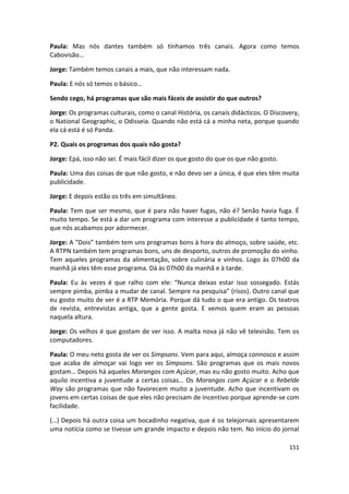 Paula: Mas nós dantes também só tínhamos três canais. Agora como temos
Cabovisão…

Jorge: Também temos canais a mais, que não interessam nada.

Paula: E nós só temos o básico…

Sendo cego, há programas que são mais fáceis de assistir do que outros?

Jorge: Os programas culturais, como o canal História, os canais didácticos. O Discovery,
o National Geographic, o Odisseia. Quando não está cá a minha neta, porque quando
ela cá está é só Panda.

P2. Quais os programas dos quais não gosta?

Jorge: Epá, isso não sei. É mais fácil dizer os que gosto do que os que não gosto.

Paula: Uma das coisas de que não gosto, e não devo ser a única, é que eles têm muita
publicidade.

Jorge: E depois estão os três em simultâneo.

Paula: Tem que ser mesmo, que é para não haver fugas, não é? Senão havia fuga. É
muito tempo. Se está a dar um programa com interesse a publicidade é tanto tempo,
que nós acabamos por adormecer.

Jorge: A “Dois” também tem uns programas bons à hora do almoço, sobre saúde, etc.
A RTPN também tem programas bons, uns de desporto, outros de promoção do vinho.
Tem aqueles programas da alimentação, sobre culinária e vinhos. Logo às 07h00 da
manhã já eles têm esse programa. Dá às 07h00 da manhã e à tarde.

Paula: Eu às vezes é que ralho com ele: “Nunca deixas estar isso sossegado. Estás
sempre pimba, pimba a mudar de canal. Sempre na pesquisa” (risos). Outro canal que
eu gosto muito de ver é a RTP Memória. Porque dá tudo o que era antigo. Os teatros
de revista, entrevistas antiga, que a gente gosta. E vemos quem eram as pessoas
naquela altura.

Jorge: Os velhos é que gostam de ver isso. A malta nova já não vê televisão. Tem os
computadores.

Paula: O meu neto gosta de ver os Simpsons. Vem para aqui, almoça connosco e assim
que acaba de almoçar vai logo ver os Simpsons. São programas que os mais novos
gostam… Depois há aqueles Morangos com Açúcar, mas eu não gosto muito. Acho que
aquilo incentiva a juventude a certas coisas… Os Morangos com Açúcar e o Rebelde
Way são programas que não favorecem muito a juventude. Acho que incentivam os
jovens em certas coisas de que eles não precisam de incentivo porque aprende-se com
facilidade.

(…) Depois há outra coisa um bocadinho negativa, que é os telejornais apresentarem
uma notícia como se tivesse um grande impacto e depois não tem. No início do jornal

                                                                                     151
 