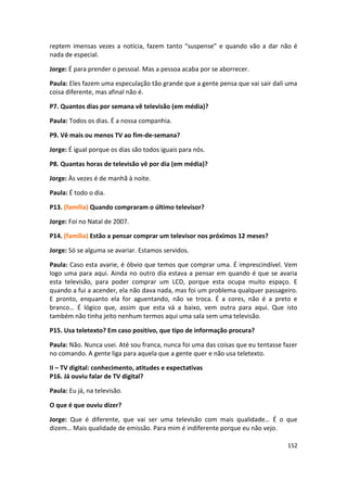 reptem imensas vezes a notícia, fazem tanto “suspense” e quando vão a dar não é
nada de especial.

Jorge: É para prender o pessoal. Mas a pessoa acaba por se aborrecer.

Paula: Eles fazem uma especulação tão grande que a gente pensa que vai sair dali uma
coisa diferente, mas afinal não é.

P7. Quantos dias por semana vê televisão (em média)?

Paula: Todos os dias. É a nossa companhia.

P9. Vê mais ou menos TV ao fim-de-semana?

Jorge: É igual porque os dias são todos iguais para nós.

P8. Quantas horas de televisão vê por dia (em média)?

Jorge: Às vezes é de manhã à noite.

Paula: É todo o dia.

P13. (família) Quando compraram o último televisor?

Jorge: Foi no Natal de 2007.

P14. (família) Estão a pensar comprar um televisor nos próximos 12 meses?

Jorge: Só se alguma se avariar. Estamos servidos.

Paula: Caso esta avarie, é óbvio que temos que comprar uma. É imprescindível. Vem
logo uma para aqui. Ainda no outro dia estava a pensar em quando é que se avaria
esta televisão, para poder comprar um LCD, porque esta ocupa muito espaço. E
quando a fui a acender, ela não dava nada, mas foi um problema qualquer passageiro.
E pronto, enquanto ela for aguentando, não se troca. É a cores, não é a preto e
branco… É lógico que, assim que esta vá a baixo, vem outra para aqui. Que isto
também não tinha jeito nenhum termos aqui uma sala sem uma televisão.

P15. Usa teletexto? Em caso positivo, que tipo de informação procura?

Paula: Não. Nunca usei. Até sou franca, nunca foi uma das coisas que eu tentasse fazer
no comando. A gente liga para aquela que a gente quer e não usa teletexto.

II – TV digital: conhecimento, atitudes e expectativas
P16. Já ouviu falar de TV digital?

Paula: Eu já, na televisão.

O que é que ouviu dizer?

Jorge: Que é diferente, que vai ser uma televisão com mais qualidade… É o que
dizem… Mais qualidade de emissão. Para mim é indiferente porque eu não vejo.

                                                                                  152
 