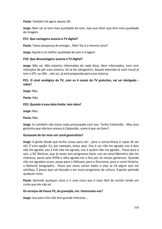 Paula: Também há agora aquela 3D.

Jorge: Nem sei se tem mais qualidade de som, mas ouvi dizer que tem mais qualidade
de imagem.

P17. Que vantagens associa à TV digital?

Paula: Talvez poupança de energia… Não? Ou é a mesma coisa?

Jorge: Aquilo é só melhor qualidade de som e imagem.

P18. Que desvantagens associa à TV digital?

Jorge: Não sei. Não estamos informados de nada disso. Nem informados, nem com
intenções de pôr esse sistema. Só se for obrigatório. Aquela televisão (a mais nova) já
tem o DTI, ou DNI… não sei, já está preparada para esse sistema.

P21. O sinal analógico de TV, com os 4 canais de TV gratuitos, vai ser desligado -
sabia?

Jorge: Não.

Paula: Não.

P22. Quando é essa data-limite: tem ideia?

Jorge: Não.

Paula: Não.

Jorge: Eu também não estou nada preocupada com isso. Tenho Cabovisão… Mas essa
gentinha que não tem acesso à Cabovisão, como é que vai fazer?

Gostavam de ter mais um canal generalista?

Jorge: A gente desde que tenha coisas para ver… para a concorrência é capaz de ser
útil. É uma opção. Eu, por exemplo, estou aqui. Vou à um não me agrada, vou à dois
não me agrada, vou à três não me agrada, vou à quatro não me agrada… Passo para a
seis, a SIC Notícias, que às vezes tem programas bons, vou ao canal Memória não me
interessa, passo pela RTPN e olha agrada-me e fico por ali nesses genéricos. Quando
não me agradam esses, passo para o Odisseia, para o Discovery, para o canal História,
o National Geographic… Passo por esses canais todos e vejo se há algum que me
satisfaça. E passo aqui um bocado a ver esses programas de cultura. A gente aprende
qualquer coisa.

Paula: Aprende qualquer coisa e é uma coisa que é mais fácil de assistir tendo em
conta que ele não vê.

Os serviços de Pausa TV, de gravação, etc. interessam-vos?

Jorge: Isso para mim não tem grande interesse…

                                                                                   153
 