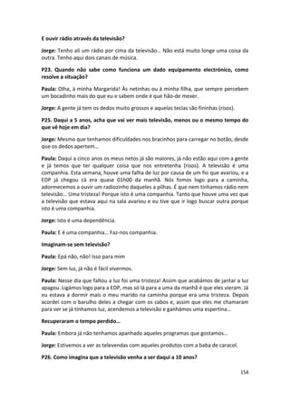 E ouvir rádio através da televisão?

Jorge: Tenho ali um rádio por cima da televisão… Não está muito longe uma coisa da
outra. Tenho aqui dois canais de música.

P23. Quando não sabe como funciona um dado equipamento electrónico, como
resolve a situação?

Paula: Olha, à minha Margarida! Às netinhas ou à minha filha, que sempre percebem
um bocadinho mais do que eu e sabem onde é que hão-de mexer.

Jorge: A gente já tem os dedos muito grossos e aquelas teclas são fininhas (risos).

P25. Daqui a 5 anos, acha que vai ver mais televisão, menos ou o mesmo tempo do
que vê hoje em dia?

Jorge: Mesmo que tenhamos dificuldades nos bracinhos para carregar no botão, desde
que os dedos apertem…

Paula: Daqui a cinco anos os meus netos já são maiores, já não estão aqui com a gente
e já temos que ter qualquer coisa que nos entretenha (risos). A televisão é uma
companhia. Esta semana, houve uma falha de luz por causa de um fio que avariou, e a
EDP já chegou cá era quase 01h00 da manhã. Nós fomos logo para a caminha,
adormecemos a ouvir um radiozinho daqueles a pilhas. É que nem tínhamos rádio nem
televisão… Uma tristeza! Porque isto é uma companhia. Tanto que houve uma vez que
a televisão que estava aqui na sala avariou e eu tive que ir logo buscar outra porque
isto é uma companhia.

Jorge: Isto é uma dependência.

Paula: E é uma companhia… Faz-nos companhia.

Imaginam-se sem televisão?

Paula: Epá não, não! Isso para mim

Jorge: Sem luz, já não é fácil vivermos.

Paula: Nesse dia que faltou a luz foi uma tristeza! Assim que acabámos de jantar a luz
apagou. Ligámos logo para a EDP, mas só lá para a uma da manhã é que eles vieram. Já
eu estava a dormir mais o meu marido na caminha porque era uma tristeza. Depois
acordei com o barulho deles a chegar com os cabos e, assim que eles me chamaram
para ver se já tínhamos luz, acendemos a televisão e ganhámos uma espertina…

Recuperaram o tempo perdido…

Paula: Embora já não tenhamos apanhado aqueles programas que gostamos…

Jorge: Estivemos a ver as televendas com aqueles produtos com a baba de caracol.

P26. Como imagina que a televisão venha a ser daqui a 10 anos?

                                                                                      154
 
