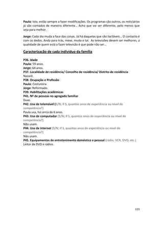Paula: Isto, estão sempre a fazer modificações. Os programas são outros, os noticiários
já são contados de maneira diferente… Acho que vai ser diferente, pelo menos que
seja para melhor.

Jorge: Cada dia muda a face das coisas. Já há daquelas que são tactáveis… O contacto é
com os dedos. Anda para trás, mexe, muda e tal. As televisões devem ser melhores, a
qualidade de quem está a fazer televisão é que pode não ser…

Caracterização de cada indivíduo da família

P36. Idade
Paula: 59 anos.
Jorge: 64 anos.
P37. Localidade de residência/ Concelho de residência/ Distrito de residência
Nazaré.
P38. Ocupação e Profissão
Paula: Costureira.
Jorge: Reformado.
P39. Habilitações académicas
P41. Nº de pessoas no agregado familiar
Duas.
P42. Uso de telemóvel (S/N; if S, quantos anos de experiência ou nível de
competência?)
Paula usa, há cerca de 6 anos.
P43. Uso de computador (S/N; if S, quantos anos de experiência ou nível de
competência?)
Não usam.
P44. Uso de internet (S/N; if S, quantos anos de experiência ou nível de
competência?)
Não usam.
P45. Equipamentos de entretenimento doméstico e pessoal (rádio, VCR, DVD, etc.)
Leitor de DVD e rádios.




                                                                                   155
 