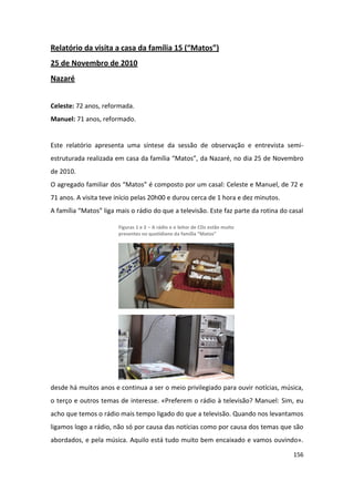 Relatório da visita a casa da família 15 (“Matos”)
25 de Novembro de 2010
Nazaré


Celeste: 72 anos, reformada.
Manuel: 71 anos, reformado.


Este relatório apresenta uma síntese da sessão de observação e entrevista semi-
estruturada realizada em casa da família “Matos”, da Nazaré, no dia 25 de Novembro
de 2010.
O agregado familiar dos “Matos” é composto por um casal: Celeste e Manuel, de 72 e
71 anos. A visita teve início pelas 20h00 e durou cerca de 1 hora e dez minutos.
A família “Matos” liga mais o rádio do que a televisão. Este faz parte da rotina do casal

                       Figuras 1 e 2 – A rádio e o leitor de CDs estão muito
                       presentes no quotidiano da família “Matos”




desde há muitos anos e continua a ser o meio privilegiado para ouvir notícias, música,
o terço e outros temas de interesse. «Preferem o rádio à televisão? Manuel: Sim, eu
acho que temos o rádio mais tempo ligado do que a televisão. Quando nos levantamos
ligamos logo a rádio, não só por causa das notícias como por causa dos temas que são
abordados, e pela música. Aquilo está tudo muito bem encaixado e vamos ouvindo».

                                                                                     156
 