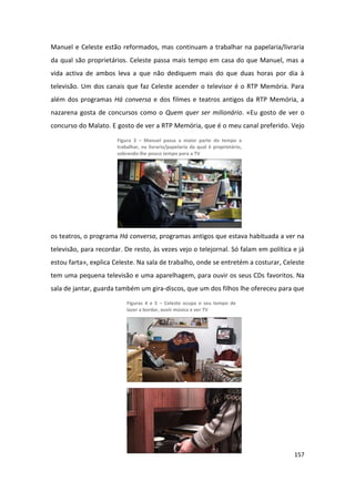 Manuel e Celeste estão reformados, mas continuam a trabalhar na papelaria/livraria
da qual são proprietários. Celeste passa mais tempo em casa do que Manuel, mas a
vida activa de ambos leva a que não dediquem mais do que duas horas por dia à
televisão. Um dos canais que faz Celeste acender o televisor é o RTP Memória. Para
além dos programas Há conversa e dos filmes e teatros antigos da RTP Memória, a
nazarena gosta de concursos como o Quem quer ser milionário. «Eu gosto de ver o
concurso do Malato. E gosto de ver a RTP Memória, que é o meu canal preferido. Vejo

                       Figura 3 – Manuel passa a maior parte do tempo a
                       trabalhar, na livraria/papelaria da qual é proprietário,
                       sobrando-lhe pouco tempo para a TV




os teatros, o programa Há conversa, programas antigos que estava habituada a ver na
televisão, para recordar. De resto, às vezes vejo o telejornal. Só falam em política e já
estou farta», explica Celeste. Na sala de trabalho, onde se entretém a costurar, Celeste
tem uma pequena televisão e uma aparelhagem, para ouvir os seus CDs favoritos. Na
sala de jantar, guarda também um gira-discos, que um dos filhos lhe ofereceu para que
                           Figuras 4 e 5 – Celeste ocupa o seu tempo de
                           lazer a bordar, ouvir música e ver TV




                                                                                     157
 