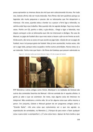 possa aproveitar os imensos discos de vinil que vem coleccionando há anos. Por tudo
isto, Celeste afirma não ver muita televisão. Para filmes não tem paciência porque as
legendas são muito pequenas e poucas são as telenovelas que lhe despertam o
interesse. «Às vezes, quando estou a bordar ou a passar a ferro ligo a televisão, na
salinha onde faço esse trabalho. Mas quando não me agrada desligo. Faço isso muitas
vezes. Ponho um CD, ponho o rádio, o gira-discos… Chego a ligar a televisão, mas
depois começam a dar as telenovelas que não me interessam e desligo». No caso de
Manuel, os jogos de futebol são o que mais vezes o levam a pôr-se em frente ao ecrã.
Ainda assim, são raras as vezes em que assiste ao jogo todo. «Gosto de ver os jogos de
futebol, mas é só porque gosto de futebol. Mas já tem acontecido, muitas vezes, não
ver o jogo todo, porque estou ocupado e tenho outras prioridades. Nunca estou só a
ver televisão. Tenho mais que fazer». Os filmes de Cowboys que passam sobretudo na
       Figura 6 – Uma das razões que levam Manuel a ligar a TV são os jogos de futebol




RTP Memória e séries antigas como Poirot, MacGyver e os Soldados da Fortuna são
outros dos conteúdos favoritos de Manuel. «Dá-me vontade de rir aqueles efeitos. A
gente já sabe o que vai acontecer. De resto, vejo alguma coisa de interesse no
telejornal. Não condiciono a minha vida. Só se for alguma coisa que valha mesmo a
pena». Em conjunto, Celeste e Manuel gostam de ver programas antigos como a
“Grande Noite”. «Há uma coisa que costumamos ver e que nos agrada: os
espectáculos de variedades, na Memória (…) Porque dá para estar a fazer qualquer
coisa e para estar a acompanhar (…) É uma coisa leve». Apesar da hora tardia a que

                                                                                         158
 