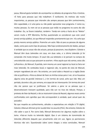 passa, Manuel gosta também de acompanhar os debates do programa Prós e Contras.
«É feito para pessoas que não trabalham. É tardíssimo. Os motivos são muito
importantes, as pessoas que intervêm são sempre pessoas que têm conhecimento,
têm capacidade, e é uma pena eu não poder aproveitar esse programa. E como eu,
muitas pessoas. Eu nem sei se as pessoas que estão no programa no outro dia vão
trabalhar. Ou, se forem trabalhar, rendem». Tendo em conta o facto de os “Matos”
verem muito a RTP Memória, foi-lhes questionado se consideram que este canal
presta serviço público, ao que Manuel respondeu prontamente que sim. «Eu acho que
presta mesmo serviço público. Preenche um vazio. Não só para as pessoas de alguma
idade, como para outro tipo de pessoas. Não haja condicionamento de idades, porque
é verdade que as coisas não são actuais, porque já passaram, mas dispõem». Celeste e
Manuel têm duas televisões em casa, em duas salas, e a última televisão já foi
comprada «há muito tempo». O casal não usa teletexto e só pensam na compra de
uma televisão caso as que possuem se avariem. «Para aquilo que nós vemos, estas são
suficientes», diz Manuel. À partida, nem mesmo um canal regional ou local os faria ver
mais televisão. Os conteúdos locais e regionais são, no ponto de vista de Manuel,
sempre «agradáveis de ver». No entanto, um canal sobre a Nazaré ou a região Oeste
não se justificaria. «Para eu deixar de fazer as minhas coisas para ir ver, só se houvesse
alguma coisa de grande interesse (…) Em termos de canal, acho que não. Mas um
período, durante o dia, por semana, era capaz de ser interessante. Em termos de canal
não me parece que se justificasse. Só valeria a pena se as pessoas que o
desenvolvessem tivessem qualidade, para não cair no risco do ridículo. Porque, a
pretexto de falar da Nazaré, e de se mostrarem coisas da Nazaré, algumas vezes somos
confrontados com opiniões que não correspondem à verdade, quer actual quer do
passado».
No que respeita ao conhecimento, atitudes e expectativas em relação à TV digital,
Celeste e Manuel afirmam já ter ouvido falar no assunto (P16.). No entanto, Celeste diz
não saber o que é. Por outro lado, Manuel demonstra ter algumas noções sobre o
tema. «Fala-se muito na televisão digital. Que é um sistema de transmissão de
televisão diferente daquele que actualmente está em uso. Agora os pormenores
técnicos não sei». Questionado sobre como chegou a estas conclusões, Manuel

                                                                                      159
 