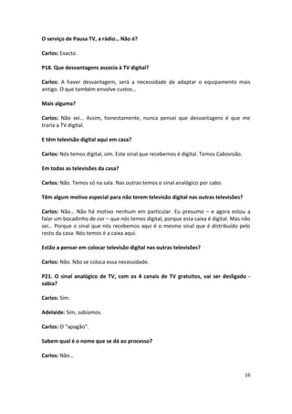 O serviço de Pausa TV, a rádio… Não é?

Carlos: Exacto.

P18. Que desvantagens associa à TV digital?

Carlos: A haver desvantagem, será a necessidade de adaptar o equipamento mais
antigo. O que também envolve custos…

Mais alguma?

Carlos: Não sei… Assim, honestamente, nunca pensei que desvantagens é que me
traria a TV digital.

E têm televisão digital aqui em casa?

Carlos: Nós temos digital, sim. Este sinal que recebemos é digital. Temos Cabovisão.

Em todas as televisões da casa?

Carlos: Não. Temos só na sala. Nas outras temos o sinal analógico por cabo.

Têm algum motivo especial para não terem televisão digital nas outras televisões?

Carlos: Não… Não há motivo nenhum em particular. Eu presumo – e agora estou a
falar um bocadinho de cor – que nós temos digital, porque esta caixa é digital. Mas não
sei… Porque o sinal que nós recebemos aqui é o mesmo sinal que é distribuído pelo
resto da casa. Nós temos é a caixa aqui.

Estão a pensar em colocar televisão digital nas outras televisões?

Carlos: Não. Não se coloca essa necessidade.

P21. O sinal analógico de TV, com os 4 canais de TV gratuitos, vai ser desligado -
sabia?

Carlos: Sim.

Adelaide: Sim, sabíamos.

Carlos: O “apagão”.

Sabem qual é o nome que se dá ao processo?

Carlos: Não…


                                                                                       16
 