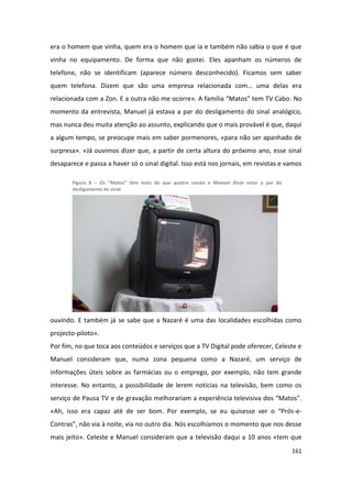 era o homem que vinha, quem era o homem que ia e também não sabia o que é que
vinha no equipamento. De forma que não gostei. Eles apanham os números de
telefone, não se identificam (aparece número desconhecido). Ficamos sem saber
quem telefona. Dizem que são uma empresa relacionada com… uma delas era
relacionada com a Zon. E a outra não me ocorre». A família “Matos” tem TV Cabo. No
momento da entrevista, Manuel já estava a par do desligamento do sinal analógico,
mas nunca deu muita atenção ao assunto, explicando que o mais provável é que, daqui
a algum tempo, se preocupe mais em saber pormenores, «para não ser apanhado de
surpresa». «Já ouvimos dizer que, a partir de certa altura do próximo ano, esse sinal
desaparece e passa a haver só o sinal digital. Isso está nos jornais, em revistas e vamos

       Figura 8 – Os “Matos” têm mais do que quatro canais e Manuel disse estar a par do
       desligamento do sinal




ouvindo. E também já se sabe que a Nazaré é uma das localidades escolhidas como
projecto-piloto».
Por fim, no que toca aos conteúdos e serviços que a TV Digital pode oferecer, Celeste e
Manuel consideram que, numa zona pequena como a Nazaré, um serviço de
informações úteis sobre as farmácias ou o emprego, por exemplo, não tem grande
interesse. No entanto, a possibilidade de lerem notícias na televisão, bem como os
serviço de Pausa TV e de gravação melhorariam a experiência televisiva dos “Matos”.
«Ah, isso era capaz até de ser bom. Por exemplo, se eu quisesse ver o “Prós-e-
Contras”, não via à noite, via no outro dia. Nós escolhíamos o momento que nos desse
mais jeito». Celeste e Manuel consideram que a televisão daqui a 10 anos «tem que
                                                                                           161
 
