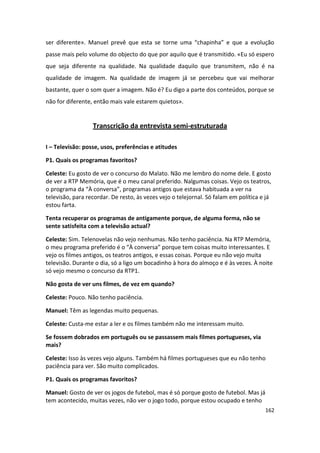 ser diferente». Manuel prevê que esta se torne uma “chapinha” e que a evolução
passe mais pelo volume do objecto do que por aquilo que é transmitido. «Eu só espero
que seja diferente na qualidade. Na qualidade daquilo que transmitem, não é na
qualidade de imagem. Na qualidade de imagem já se percebeu que vai melhorar
bastante, quer o som quer a imagem. Não é? Eu digo a parte dos conteúdos, porque se
não for diferente, então mais vale estarem quietos».


                  Transcrição da entrevista semi-estruturada

I – Televisão: posse, usos, preferências e atitudes

P1. Quais os programas favoritos?

Celeste: Eu gosto de ver o concurso do Malato. Não me lembro do nome dele. E gosto
de ver a RTP Memória, que é o meu canal preferido. Nalgumas coisas. Vejo os teatros,
o programa da “À conversa”, programas antigos que estava habituada a ver na
televisão, para recordar. De resto, às vezes vejo o telejornal. Só falam em política e já
estou farta.

Tenta recuperar os programas de antigamente porque, de alguma forma, não se
sente satisfeita com a televisão actual?

Celeste: Sim. Telenovelas não vejo nenhumas. Não tenho paciência. Na RTP Memória,
o meu programa preferido é o “À conversa” porque tem coisas muito interessantes. E
vejo os filmes antigos, os teatros antigos, e essas coisas. Porque eu não vejo muita
televisão. Durante o dia, só a ligo um bocadinho à hora do almoço e é às vezes. À noite
só vejo mesmo o concurso da RTP1.

Não gosta de ver uns filmes, de vez em quando?

Celeste: Pouco. Não tenho paciência.

Manuel: Têm as legendas muito pequenas.

Celeste: Custa-me estar a ler e os filmes também não me interessam muito.

Se fossem dobrados em português ou se passassem mais filmes portugueses, via
mais?

Celeste: Isso às vezes vejo alguns. Também há filmes portugueses que eu não tenho
paciência para ver. São muito complicados.

P1. Quais os programas favoritos?

Manuel: Gosto de ver os jogos de futebol, mas é só porque gosto de futebol. Mas já
tem acontecido, muitas vezes, não ver o jogo todo, porque estou ocupado e tenho
                                                                                      162
 