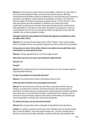 Manuel: Eu acho que sim, presta mesmo serviço público. Preenche um vazio. Não só
para as pessoas de alguma idade, como para outro tipo de pessoas. Não haja
condicionamento de idades, porque é verdade que as coisas não são actuais, porque já
passaram, mas dispõem, no que respeita às variedades, ao teatro e até mesmo às
séries de acção. Há ainda uma coisa que eu gostava de ver, o “Pós e Contras”, mas é
feito para pessoas que não trabalham. É tardíssimo. Os motivos são muito
importantes, as pessoas que intervêm são sempre pessoas que têm conhecimento,
têm capacidade, e é uma pena eu não poder aproveitar esse programa. E como eu,
muitas pessoas. Eu nem sei se as pessoas que estão no programa no outro dia vão
trabalhar. Ou, se forem trabalhar, rendem.

Conseguir contornar este problema do horário dos programas, gravando-os, dava-
vos algum jeito. Certo?

Manuel: Sim, isso dava. No domingo vai dar o filme “Nazaré”. Essas coisas também
tenho curiosidade me ver, mas aqueles programas que vêm cá fazer não me prendem.

Se houvesse um canal, não só sobre a Nazaré, mas sobre esta zona do Oeste, seria
interessante, no vosso ponto de vista?

Manuel: É sempre agradável de ver, se houver alguma coisa.

Mas acham que seria um canal a que assistiriam regularmente?

Manuel: Não.

Porquê?

Manuel: Para eu deixar de fazer as minhas coisas para ir ver, só se houvesse alguma
coisa de grande interesse.

E o que é que poderia ser de grande interesse?

Manuel: Um acontecimento onde eu não pudesse estar ao vivo.

Então não vêem interesse num canal regional nem local?

Manuel: Em termos de canal, acho que não. Mas um período, durante o dia, por
semana, era capaz de ter interesse. Em termos de canal, não me parece que se
justificasse. Só valeria a pena se as pessoas que o desenvolvessem tivessem qualidade.
Para não se cair no risco do ridículo. Porque, a pretexto de falar na Nazaré, e de se
mostrarem coisas da Nazaré, algumas vezes somos confrontados com opiniões que
não correspondem à verdade, quer actual quer do passado.

P5. Conte como passa um dia normal de semana?

Manuel: Nós só costumamos abrir a televisão um bocadinho à hora de almoço.

Celeste: E à tardinha, quando eu venho para cima. Quando estou em casa de manhã
ligo a “Praça da Alegria”, mas como quase sempre saio… Às vezes, quando estou a
bordar ou a passar a ferro ligo a televisão, na salinha onde faço esse trabalho. Mas
                                                                                   164
 