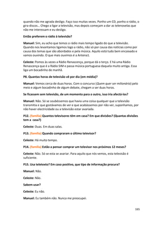 quando não me agrada desligo. Faço isso muitas vezes. Ponho um CD, ponho o rádio, o
gira-discos… Chego a ligar a televisão, mas depois começam a dar as telenovelas que
não me interessam e eu desligo.

Então preferem o rádio à televisão?

Manuel: Sim, eu acho que temos o rádio mais tempo ligado do que a televisão.
Quando nos levantamos ligamos logo a rádio, não só por causa das notícias como por
causa dos temas que são abordados e pela música. Aquilo está tudo bem encaixado e
vamos ouvindo. O que mais ouvimos é a Antena1.

Celeste: Pomos às vezes a Rádio Renascença, porque dá o terço. E há uma Rádio
Renascença que é a Rádio SIM e passa música portuguesa daquela muito antiga. Essa
liga um bocadinho de manhã.

P8. Quantas horas de televisão vê por dia (em média)?

Manuel: Vemos cerca de duas horas. Com o concurso (Quem quer ser milionário) pelo
meio e algum bocadinho de algum debate, chegam a ser duas horas.

Se ficassem sem televisão, de um momento para o outro, isso iria afectá-los?

Manuel: Não. Só se soubéssemos que havia uma coisa qualquer que a televisão
transmitia e que gostávamos de ver e que acabássemos por não ver, suponhamos, por
não haver electricidade ou a televisão estar avariada.

P12. (família) Quantos televisores têm em casa? Em que divisões? (Quantas divisões
tem a casa?)

Celeste: Duas. Em duas salas.

P13. (família) Quando compraram o último televisor?

Celeste: Há muito tempo.

P14. (família) Estão a pensar comprar um televisor nos próximos 12 meses?

Celeste: Não. Só se esta se avariar. Para aquilo que nós vemos, esta televisão é
suficiente.

P15. Usa teletexto? Em caso positivo, que tipo de informação procura?

Manuel: Não.

Celeste: Não.

Sabem usar?

Celeste: Eu não.

Manuel: Eu também não. Nunca me preocupei.


                                                                                   165
 