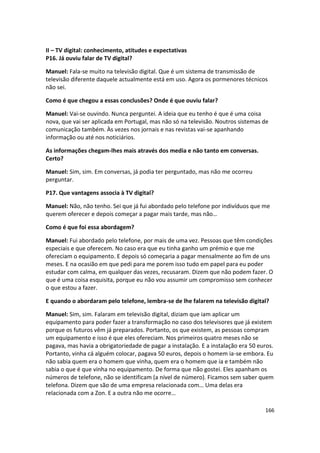 II – TV digital: conhecimento, atitudes e expectativas
P16. Já ouviu falar de TV digital?

Manuel: Fala-se muito na televisão digital. Que é um sistema de transmissão de
televisão diferente daquele actualmente está em uso. Agora os pormenores técnicos
não sei.

Como é que chegou a essas conclusões? Onde é que ouviu falar?

Manuel: Vai-se ouvindo. Nunca perguntei. A ideia que eu tenho é que é uma coisa
nova, que vai ser aplicada em Portugal, mas não só na televisão. Noutros sistemas de
comunicação também. Às vezes nos jornais e nas revistas vai-se apanhando
informação ou até nos noticiários.

As informações chegam-lhes mais através dos media e não tanto em conversas.
Certo?

Manuel: Sim, sim. Em conversas, já podia ter perguntado, mas não me ocorreu
perguntar.

P17. Que vantagens associa à TV digital?

Manuel: Não, não tenho. Sei que já fui abordado pelo telefone por indivíduos que me
querem oferecer e depois começar a pagar mais tarde, mas não…

Como é que foi essa abordagem?

Manuel: Fui abordado pelo telefone, por mais de uma vez. Pessoas que têm condições
especiais e que oferecem. No caso era que eu tinha ganho um prémio e que me
ofereciam o equipamento. E depois só começaria a pagar mensalmente ao fim de uns
meses. E na ocasião em que pedi para me porem isso tudo em papel para eu poder
estudar com calma, em qualquer das vezes, recusaram. Dizem que não podem fazer. O
que é uma coisa esquisita, porque eu não vou assumir um compromisso sem conhecer
o que estou a fazer.

E quando o abordaram pelo telefone, lembra-se de lhe falarem na televisão digital?

Manuel: Sim, sim. Falaram em televisão digital, diziam que iam aplicar um
equipamento para poder fazer a transformação no caso dos televisores que já existem
porque os futuros vêm já preparados. Portanto, os que existem, as pessoas compram
um equipamento e isso é que eles ofereciam. Nos primeiros quatro meses não se
pagava, mas havia a obrigatoriedade de pagar a instalação. E a instalação era 50 euros.
Portanto, vinha cá alguém colocar, pagava 50 euros, depois o homem ia-se embora. Eu
não sabia quem era o homem que vinha, quem era o homem que ia e também não
sabia o que é que vinha no equipamento. De forma que não gostei. Eles apanham os
números de telefone, não se identificam (a nível de número). Ficamos sem saber quem
telefona. Dizem que são de uma empresa relacionada com… Uma delas era
relacionada com a Zon. E a outra não me ocorre…

                                                                                   166
 