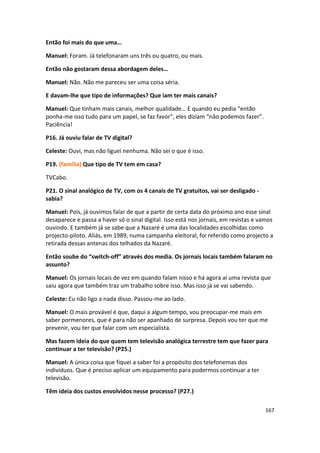 Então foi mais do que uma…

Manuel: Foram. Já telefonaram uns três ou quatro, ou mais.

Então não gostaram dessa abordagem deles…

Manuel: Não. Não me pareceu ser uma coisa séria.

E davam-lhe que tipo de informações? Que iam ter mais canais?

Manuel: Que tinham mais canais, melhor qualidade… E quando eu pedia “então
ponha-me isso tudo para um papel, se faz favor”, eles diziam “não podemos fazer”.
Paciência!

P16. Já ouviu falar de TV digital?

Celeste: Ouvi, mas não liguei nenhuma. Não sei o que é isso.

P19. (família) Que tipo de TV tem em casa?

TVCabo.

P21. O sinal analógico de TV, com os 4 canais de TV gratuitos, vai ser desligado -
sabia?

Manuel: Pois, já ouvimos falar de que a partir de certa data do próximo ano esse sinal
desaparece e passa a haver só o sinal digital. Isso está nos jornais, em revistas e vamos
ouvindo. E também já se sabe que a Nazaré é uma das localidades escolhidas como
projecto-piloto. Aliás, em 1989, numa campanha eleitoral, foi referido como projecto a
retirada dessas antenas dos telhados da Nazaré.

Então soube do “switch-off” através dos media. Os jornais locais também falaram no
assunto?

Manuel: Os jornais locais de vez em quando falam nisso e há agora aí uma revista que
saiu agora que também traz um trabalho sobre isso. Mas isso já se vai sabendo.

Celeste: Eu não ligo a nada disso. Passou-me ao lado.

Manuel: O mais provável é que, daqui a algum tempo, vou preocupar-me mais em
saber pormenores, que é para não ser apanhado de surpresa. Depois vou ter que me
prevenir, vou ter que falar com um especialista.

Mas fazem ideia do que quem tem televisão analógica terrestre tem que fazer para
continuar a ter televisão? (P25.)

Manuel: A única coisa que fiquei a saber foi a propósito dos telefonemas dos
indivíduos. Que é preciso aplicar um equipamento para podermos continuar a ter
televisão.

Têm ideia dos custos envolvidos nesse processo? (P27.)

                                                                                     167
 