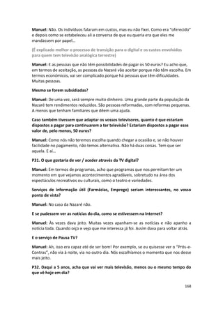 Manuel: Não. Os indivíduos falaram em custos, mas eu não fixei. Como era “oferecido”
e depois como se estabeleceu ali a conversa de que eu queria era que eles me
mandassem por papel…

(É explicado melhor o processo de transição para o digital e os custos envolvidos
para quem tem televisão analógica terrestre)

Manuel: E as pessoas que não têm possibilidades de pagar os 50 euros? Eu acho que,
em termos de aceitação, as pessoas da Nazaré vão aceitar porque não têm escolha. Em
termos económicos, vai ser complicado porque há pessoas que têm dificuldades.
Muitas pessoas.

Mesmo se forem subsidiadas?

Manuel: De uma vez, será sempre muito dinheiro. Uma grande parte da população da
Nazaré tem rendimentos reduzidos. São pessoas reformadas, com reformas pequenas.
A menos que tenham familiares que dêem uma ajuda.

Caso também tivessem que adaptar os vossos televisores, quanto é que estariam
dispostos a pagar para continuarem a ter televisão? Estariam dispostos a pagar esse
valor de, pelo menos, 50 euros?

Manuel: Como nós não teremos escolha quando chegar a ocasião e, se não houver
facilidade no pagamento, não temos alternativa. Não há duas coisas. Tem que ser
aquela. E aí…

P31. O que gostaria de ver / aceder através da TV digital?

Manuel: Em termos de programas, acho que programas que nos permitam ter um
momento em que vejamos acontecimentos agradáveis, sobretudo na área dos
espectáculos recreativos ou culturais, como o teatro e variedades.

Serviços de informação útil (Farmácias, Emprego) seriam interessantes, no vosso
ponto de vista?

Manuel: No caso da Nazaré não.

E se pudessem ver as notícias do dia, como se estivessem na Internet?

Manuel: Às vezes dava jeito. Muitas vezes apanham-se as notícias e não apanho a
notícia toda. Quando oiço e vejo que me interessa já foi. Assim dava para voltar atrás.

E o serviço de Pausa TV?

Manuel: Ah, isso era capaz até de ser bom! Por exemplo, se eu quisesse ver o “Prós-e-
Contras”, não via à noite, via no outro dia. Nós escolhíamos o momento que nos desse
mais jeito.

P32. Daqui a 5 anos, acha que vai ver mais televisão, menos ou o mesmo tempo do
que vê hoje em dia?

                                                                                    168
 