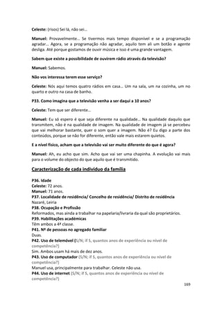 Celeste: (risos) Sei lá, não sei…

Manuel: Provavelmente… Se tivermos mais tempo disponível e se a programação
agradar… Agora, se a programação não agradar, aquilo tem ali um botão e agente
desliga. Até porque gostamos de ouvir música e isso é uma grande vantagem.

Sabem que existe a possibilidade de ouvirem rádio através da televisão?

Manuel: Sabemos.

Não vos interessa terem esse serviço?

Celeste: Nós aqui temos quatro rádios em casa… Um na sala, um na cozinha, um no
quarto e outro na casa de banho.

P33. Como imagina que a televisão venha a ser daqui a 10 anos?

Celeste: Tem que ser diferente…

Manuel: Eu só espero é que seja diferente na qualidade… Na qualidade daquilo que
transmitem, não é na qualidade de imagem. Na qualidade de imagem já se percebeu
que vai melhorar bastante, quer o som quer a imagem. Não é? Eu digo a parte dos
conteúdos, porque se não for diferente, então vale mais estarem quietos.

E a nível físico, acham que a televisão vai ser muito diferente do que é agora?

Manuel: Ah, eu acho que sim. Acho que vai ser uma chapinha. A evolução vai mais
para o volume do objecto do que aquilo que é transmitido.

Caracterização de cada indivíduo da família

P36. Idade
Celeste: 72 anos.
Manuel: 71 anos.
P37. Localidade de residência/ Concelho de residência/ Distrito de residência
Nazaré, Leiria
P38. Ocupação e Profissão
Reformados, mas ainda a trabalhar na papelaria/livraria da qual são proprietários.
P39. Habilitações académicas
Têm ambos a 4ª classe.
P41. Nº de pessoas no agregado familiar
Duas.
P42. Uso de telemóvel (S/N; if S, quantos anos de experiência ou nível de
competência?)
Sim. Ambos usam há mais de dez anos.
P43. Uso de computador (S/N; if S, quantos anos de experiência ou nível de
competência?)
Manuel usa, principalmente para trabalhar. Celeste não usa.
P44. Uso de internet (S/N; if S, quantos anos de experiência ou nível de
competência?)
                                                                                     169
 