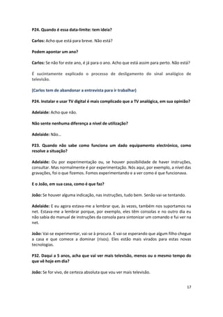 P24. Quando é essa data-limite: tem ideia?

Carlos: Acho que está para breve. Não está?

Podem apontar um ano?

Carlos: Se não for este ano, é já para o ano. Acho que está assim para perto. Não está?

É sucintamente explicado o processo de desligamento do sinal analógico de
televisão.

(Carlos tem de abandonar a entrevista para ir trabalhar)

P24. Instalar e usar TV digital é mais complicado que a TV analógica, em sua opinião?

Adelaide: Acho que não.

Não sente nenhuma diferença a nível de utilização?

Adelaide: Não…

P23. Quando não sabe como funciona um dado equipamento electrónico, como
resolve a situação?

Adelaide: Ou por experimentação ou, se houver possibilidade de haver instruções,
consultar. Mas normalmente é por experimentação. Nós aqui, por exemplo, a nível das
gravações, foi o que fizemos. Fomos experimentando e a ver como é que funcionava.

E o João, em sua casa, como é que faz?

João: Se houver alguma indicação, nas instruções, tudo bem. Senão vai-se tentando.

Adelaide: E eu agora estava-me a lembrar que, às vezes, também nos suportamos na
net. Estava-me a lembrar porque, por exemplo, eles têm consolas e no outro dia eu
não sabia do manual de instruções da consola para sintonizar um comando e fui ver na
net.

João: Vai-se experimentar, vai-se à procura. E vai-se esperando que algum filho chegue
a casa e que comece a dominar (risos). Eles estão mais virados para estas novas
tecnologias.

P32. Daqui a 5 anos, acha que vai ver mais televisão, menos ou o mesmo tempo do
que vê hoje em dia?

João: Se for vivo, de certeza absoluta que vou ver mais televisão.


                                                                                     17
 
