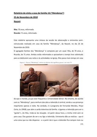 Relatório da visita a casa da família 16 (“Mendonça”)
25 de Novembro de 2010
Nazaré


Rita: 70 anos, reformada.
Ricardo: 71 anos, reformado.


Este relatório apresenta uma síntese da sessão de observação e entrevista semi-
estruturada realizada em casa da família “Mendonça”, da Nazaré, no dia 25 de
Novembro de 2010.
O agregado familiar dos “Mendonça” é composto por um casal: Rita, de 70 anos, e
Ricardo, de 71 anos. Ambos estão reformados e aproveitam o tempo livre sobretudo
para se dedicarem aos netos e às actividades na Igreja. Rita passa mais tempo em casa

       Figura 1 – Para os “Mendonça”, entrar na reforma não significou passar a ver mais TV




do que o marido, já que este frequenta a Universidade Sénior. No entanto, de acordo
com os "Mendonça", para nenhum dos dois a televisão é central, sendo a sua presença
importante apenas à noite. Na verdade, é o programa de Fernando Mendes, Preço
Certo, às 19h00, que abre o serão televisivo da família. «Ligamos a televisão para ver o
"gordo"», diz Rita, rindo-se da situação. «A partir dessa hora, a minha irmã vem cá
para casa. Elas gostam de ver e eu ligo a televisão. Entretanto dão as notícias - que é
uma coisa que eu não dispenso - e a partir daí é que a televisão fica sempre mais ou

                                                                                              171
 