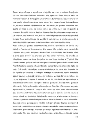 Depois vimos almoçar e acendemos a televisão para ver as notícias. Depois das
notícias, como normalmente o tempo está bom, agarro no carro e vou com a Rita e a
minha irmã ao café. E damos por lá umas voltinhas. Eu tenho que procurar sempre um
café para ler o jornal». Apesar de verem apenas "três a quatro horas" de televisão por
dia, Ricardo e Rita têm três televisores em casa: na sala, no quarto e na cozinha. «No
quarto só vimos à noite. Na cozinha vemos as notícias e, de vez em quando, o
programa da manhã, do Jorge Gabriel», descreve Ricardo. A última vez que compraram
um televisor já foi há muitos anos, mas não têm intenção de comprar um nos próximos
tempos. Ainda assim, Ricardo faz questão de salientar que a família acompanha a
evolução tecnológica e aderiu há alguns meses ao serviço de televisão digital.
Neste sentido, no que toca ao conhecimento, atitudes e expectativas em relação à TV
digital, os "Mendonça" demonstraram já ter ouvido falar nesta forma de transmissão
televisiva, visto que há bem pouco tempo tinham sido abordados e esclarecidos sobre
o tema pelos técnicos da empresa que lhes fornece televisão. No entanto, as
dificuldades surgem na altura de explicar em que é que consiste a TV digital. Rita
confessa não ter qualquer ideia das vantagens ou desvantagens que esta pode trazer e
Ricardo hesita na resposta. «Talvez não saiba explicar bem, mas a televisão digital é a
que… É….É o quê… Vamos lá ver se eu te sei explicar…». Por outro lado, depois de lhe
ser sugerido que fale sobre as vantagens deste tipo de transmissão, Ricardo demonstra
possuir algumas noções sobre o tema. «As vantagens que traz são ver-se melhor e ter
outros programas. E pronto, é isso que eu sei. Sei que daqui por algum tempo a
televisão que vai funcionar é a digital e é só isso que eu sei». Ricardo afirma que estas
informações lhe foram fornecidas pelos técnicos da Cabovisão e fizeram com que, após
alguma reflexão, aderisse à TV digital. «Fui contactado várias vezes telefonicamente
pela Cabovisão. Entretanto houve uma altura em que eu pensei a sério no assunto e
depois veio cá um funcionário da Cabovisão, que esteve a falar comigo, e fizemos o
contrato. Agora nós estamos sempre muito de pé atrás com estas coisas do oferecer.
Eu penso sempre que as pessoas não têm nada para oferecer de graça a ninguém. É
sempre para ganhar dinheiro. Acontece isso com a televisão, mas acontece com outros
telefonemas que fazem aqui para casa, que eu digo logo imediatamente que não estou
interessado. Mas eles insistiram nos telefonemas e então lá pus». Ricardo explica

                                                                                     173
 