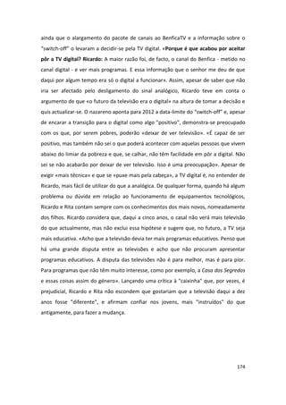 ainda que o alargamento do pacote de canais ao BenficaTV e a informação sobre o
“switch-off” o levaram a decidir-se pela TV digital. «Porque é que acabou por aceitar
pôr a TV digital? Ricardo: A maior razão foi, de facto, o canal do Benfica - metido no
canal digital - e ver mais programas. E essa informação que o senhor me deu de que
daqui por algum tempo era só o digital a funcionar». Assim, apesar de saber que não
iria ser afectado pelo desligamento do sinal analógico, Ricardo teve em conta o
argumento de que «o futuro da televisão era o digital» na altura de tomar a decisão e
quis actualizar-se. O nazareno aponta para 2012 a data-limite do “switch-off” e, apesar
de encarar a transição para o digital como algo "positivo", demonstra-se preocupado
com os que, por serem pobres, poderão «deixar de ver televisão». «É capaz de ser
positivo, mas também não sei o que poderá acontecer com aquelas pessoas que vivem
abaixo do limiar da pobreza e que, se calhar, não têm facilidade em pôr a digital. Não
sei se não acabarão por deixar de ver televisão. Isso é uma preocupação». Apesar de
exigir «mais técnica» e que se «puxe mais pela cabeça», a TV digital é, no entender de
Ricardo, mais fácil de utilizar do que a analógica. De qualquer forma, quando há algum
problema ou dúvida em relação ao funcionamento de equipamentos tecnológicos,
Ricardo e Rita contam sempre com os conhecimentos dos mais novos, nomeadamente
dos filhos. Ricardo considera que, daqui a cinco anos, o casal não verá mais televisão
do que actualmente, mas não exclui essa hipótese e sugere que, no futuro, a TV seja
mais educativa. «Acho que a televisão devia ter mais programas educativos. Penso que
há uma grande disputa entre as televisões e acho que não procuram apresentar
programas educativos. A disputa das televisões não é para melhor, mas é para pior.
Para programas que não têm muito interesse, como por exemplo, a Casa dos Segredos
e essas coisas assim do género». Lançando uma crítica à "caixinha" que, por vezes, é
prejudicial, Ricardo e Rita não escondem que gostariam que a televisão daqui a dez
anos fosse "diferente", e afirmam confiar nos jovens, mais "instruídos" do que
antigamente, para fazer a mudança.




                                                                                   174
 