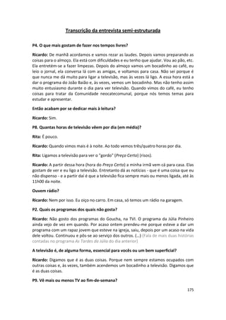 Transcrição da entrevista semi-estruturada

P4. O que mais gostam de fazer nos tempos livres?

Ricardo: De manhã acordamos e vamos rezar as laudes. Depois vamos preparando as
coisas para o almoço. Ela está com dificuldades e eu tenho que ajudar. Vou ao pão, etc.
Ela entretém-se a fazer limpezas. Depois do almoço vamos um bocadinho ao café, eu
leio o jornal, ela conversa lá com as amigas, e voltamos para casa. Não sei porque é
que nunca me dá muito para ligar a televisão, mas às vezes lá ligo. A essa hora está a
dar o programa do João Baião e, às vezes, vemos um bocadinho. Mas não tenho assim
muito entusiasmo durante o dia para ver televisão. Quando vimos do café, eu tenho
coisas para tratar da Comunidade neocatecomunal, porque nós temos temas para
estudar e apresentar.

Então acabam por se dedicar mais à leitura?

Ricardo: Sim.

P8. Quantas horas de televisão vêem por dia (em média)?

Rita: É pouco.

Ricardo: Quando vimos mais é à noite. Ao todo vemos três/quatro horas por dia.

Rita: Ligamos a televisão para ver o "gordo" (Preço Certo) (risos).

Ricardo: A partir dessa hora (hora do Preço Certo) a minha irmã vem cá para casa. Elas
gostam de ver e eu ligo a televisão. Entretanto dá as notícias - que é uma coisa que eu
não dispenso - e a partir daí é que a televisão fica sempre mais ou menos ligada, até às
11h00 da noite.

Ouvem rádio?

Ricardo: Nem por isso. Eu oiço no carro. Em casa, só temos um rádio na garagem.

P2. Quais os programas dos quais não gosta?

Ricardo: Não gosto dos programas do Goucha, na TVI. O programa da Júlia Pinheiro
ainda vejo de vez em quando. Por acaso ontem prendeu-me porque esteve a dar um
programa com um rapaz jovem que esteve na igreja, saiu, depois por um acaso na vida
dele voltou. Continuou e pôs-se ao serviço dos outros. (…) (Fala de mais duas histórias
contadas no programa As Tardes da Júlia do dia anterior)

A televisão é, de alguma forma, essencial para vocês ou um bem superficial?

Ricardo: Digamos que é as duas coisas. Porque nem sempre estamos ocupados com
outras coisas e, às vezes, também acendemos um bocadinho a televisão. Digamos que
é as duas coisas.

P9. Vê mais ou menos TV ao fim-de-semana?

                                                                                    175
 