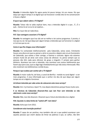 Ricardo: A televisão digital foi agora posta há pouco tempo, há uns meses. Diz que
daqui por algum tempo é só digital que vai funcionar e então eles lá me convenceram
e lá pus a digital.

O que é que sabem sobre a TV Digital?

Ricardo: Talvez não te saiba explicar bem, mas a televisão digital é a que… É….É o
quê… Vamos lá ver se eu te sei explicar…

Rita: Eu é que não sei nada disso.

P17. Que vantagens associam à TV digital?

Ricardo: As vantagens que traz são ver-se melhor e ter outros programas. E pronto, é
isso que eu sei. Sei que daqui por algum tempo a televisão que vai funcionar é a digital
e é só isso que eu sei.

Como é que lhe chegou essa informação?

Ricardo: Fui contactado telefonicamente pela Cabovisão, várias vezes. Entretanto
houve uma altura em que eu pensei a sério no assunto e depois veio cá um funcionário
da Cabovisão, que esteve a falar comigo, e fizemos o contrato. Agora nós estamos
sempre muito de pé atrás com estas coisas do oferecer. Eu penso sempre que as
pessoas não têm nada para oferecer de graça a ninguém. É sempre para ganhar
dinheiro. Acontece isso com a televisão, mas acontece com outros telefonemas que
fazem aqui para casa, que eu digo logo imediatamente que não estou interessado. Mas
eles insistiram nos telefonemas e então lá pus.

Porque é que acabou por aceitar pôr a TV digital?

Ricardo: A maior razão foi, de facto, o canal do Benfica - metido no canal digital - e ver
mais programas. E essa informação que o senhor me deu de que daqui por algum
tempo era só o digital a funcionar.

Já tinham televisão por cabo antes de colocarem este novo serviço?

Ricardo: Sim. E já tivemos a Sport TV, mas depois desistimos porque ficava muito caro.

E os técnicos da Cabovisão disseram-lhes que iam ficar sem televisão se não
aderissem a este novo serviço?

Ricardo: Não, isso não disseram. Disseram que o futuro da televisão era o digital.

P24. Quando é a data-limite do “switch-off”: tem ideia?

Ricardo: Acho que é em 2012.

Consideram esta transição positiva?

Ricardo: É capaz de ser positivo, mas também não sei o que poderá acontecer com
aquelas pessoas que vivem abaixo do limiar da pobreza e que, se calhar, não têm

                                                                                      177
 