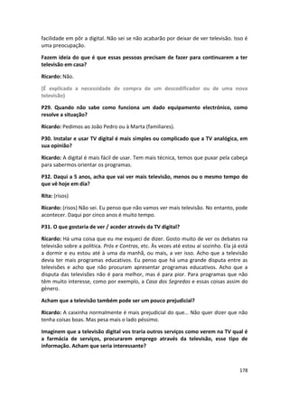 facilidade em pôr a digital. Não sei se não acabarão por deixar de ver televisão. Isso é
uma preocupação.

Fazem ideia do que é que essas pessoas precisam de fazer para continuarem a ter
televisão em casa?

Ricardo: Não.

(É explicada a necessidade de compra de um descodificador ou de uma nova
televisão)

P29. Quando não sabe como funciona um dado equipamento electrónico, como
resolve a situação?

Ricardo: Pedimos ao João Pedro ou à Marta (familiares).

P30. Instalar e usar TV digital é mais simples ou complicado que a TV analógica, em
sua opinião?

Ricardo: A digital é mais fácil de usar. Tem mais técnica, temos que puxar pela cabeça
para sabermos orientar os programas.

P32. Daqui a 5 anos, acha que vai ver mais televisão, menos ou o mesmo tempo do
que vê hoje em dia?

Rita: (risos)

Ricardo: (risos) Não sei. Eu penso que não vamos ver mais televisão. No entanto, pode
acontecer. Daqui por cinco anos é muito tempo.

P31. O que gostaria de ver / aceder através da TV digital?

Ricardo: Há uma coisa que eu me esqueci de dizer. Gosto muito de ver os debates na
televisão sobre a política. Prós e Contras, etc. Às vezes até estou aí sozinho. Ela já está
a dormir e eu estou até à uma da manhã, ou mais, a ver isso. Acho que a televisão
devia ter mais programas educativos. Eu penso que há uma grande disputa entre as
televisões e acho que não procuram apresentar programas educativos. Acho que a
disputa das televisões não é para melhor, mas é para pior. Para programas que não
têm muito interesse, como por exemplo, a Casa dos Segredos e essas coisas assim do
género.

Acham que a televisão também pode ser um pouco prejudicial?

Ricardo: A caixinha normalmente é mais prejudicial do que… Não quer dizer que não
tenha coisas boas. Mas pesa mais o lado péssimo.

Imaginem que a televisão digital vos traria outros serviços como verem na TV qual é
a farmácia de serviços, procurarem emprego através da televisão, esse tipo de
informação. Acham que seria interessante?



                                                                                       178
 