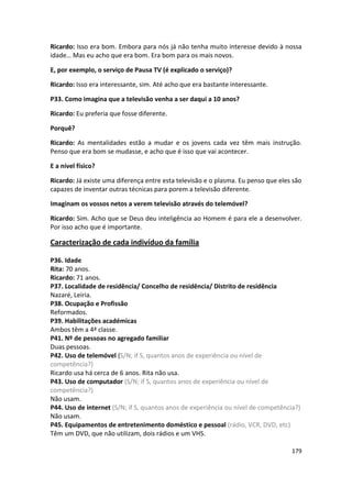Ricardo: Isso era bom. Embora para nós já não tenha muito interesse devido à nossa
idade… Mas eu acho que era bom. Era bom para os mais novos.

E, por exemplo, o serviço de Pausa TV (é explicado o serviço)?

Ricardo: Isso era interessante, sim. Até acho que era bastante interessante.

P33. Como imagina que a televisão venha a ser daqui a 10 anos?

Ricardo: Eu preferia que fosse diferente.

Porquê?

Ricardo: As mentalidades estão a mudar e os jovens cada vez têm mais instrução.
Penso que era bom se mudasse, e acho que é isso que vai acontecer.

E a nível físico?

Ricardo: Já existe uma diferença entre esta televisão e o plasma. Eu penso que eles são
capazes de inventar outras técnicas para porem a televisão diferente.

Imaginam os vossos netos a verem televisão através do telemóvel?

Ricardo: Sim. Acho que se Deus deu inteligência ao Homem é para ele a desenvolver.
Por isso acho que é importante.

Caracterização de cada indivíduo da família

P36. Idade
Rita: 70 anos.
Ricardo: 71 anos.
P37. Localidade de residência/ Concelho de residência/ Distrito de residência
Nazaré, Leiria.
P38. Ocupação e Profissão
Reformados.
P39. Habilitações académicas
Ambos têm a 4ª classe.
P41. Nº de pessoas no agregado familiar
Duas pessoas.
P42. Uso de telemóvel (S/N; if S, quantos anos de experiência ou nível de
competência?)
Ricardo usa há cerca de 6 anos. Rita não usa.
P43. Uso de computador (S/N; if S, quantos anos de experiência ou nível de
competência?)
Não usam.
P44. Uso de internet (S/N; if S, quantos anos de experiência ou nível de competência?)
Não usam.
P45. Equipamentos de entretenimento doméstico e pessoal (rádio, VCR, DVD, etc)
Têm um DVD, que não utilizam, dois rádios e um VHS.

                                                                                   179
 
