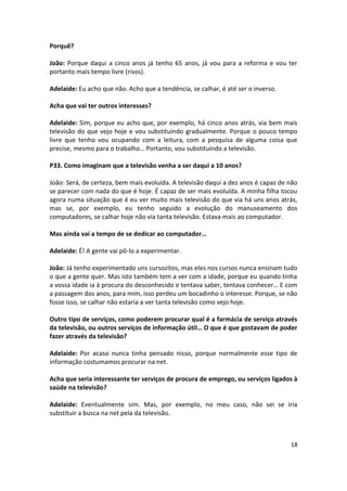 Porquê?

João: Porque daqui a cinco anos já tenho 65 anos, já vou para a reforma e vou ter
portanto mais tempo livre (risos).

Adelaide: Eu acho que não. Acho que a tendência, se calhar, é até ser o inverso.

Acha que vai ter outros interesses?

Adelaide: Sim, porque eu acho que, por exemplo, há cinco anos atrás, via bem mais
televisão do que vejo hoje e vou substituindo gradualmente. Porque o pouco tempo
livre que tenho vou ocupando com a leitura, com a pesquisa de alguma coisa que
precise, mesmo para o trabalho… Portanto, vou substituindo a televisão.

P33. Como imaginam que a televisão venha a ser daqui a 10 anos?

João: Será, de certeza, bem mais evoluída. A televisão daqui a dez anos é capaz de não
se parecer com nada do que é hoje. É capaz de ser mais evoluída. A minha filha tocou
agora numa situação que é eu ver muito mais televisão do que via há uns anos atrás,
mas se, por exemplo, eu tenho seguido a evolução do manuseamento dos
computadores, se calhar hoje não via tanta televisão. Estava mais ao computador.

Mas ainda vai a tempo de se dedicar ao computador…

Adelaide: É! A gente vai pô-lo a experimentar.

João: Já tenho experimentado uns cursozitos, mas eles nos cursos nunca ensinam tudo
o que a gente quer. Mas isto também tem a ver com a idade, porque eu quando tinha
a vossa idade ia à procura do desconhecido e tentava saber, tentava conhecer… E com
a passagem dos anos, para mim, isso perdeu um bocadinho o interesse. Porque, se não
fosse isso, se calhar não estaria a ver tanta televisão como vejo hoje.

Outro tipo de serviços, como poderem procurar qual é a farmácia de serviço através
da televisão, ou outros serviços de informação útil… O que é que gostavam de poder
fazer através da televisão?

Adelaide: Por acaso nunca tinha pensado nisso, porque normalmente esse tipo de
informação costumamos procurar na net.

Acha que seria interessante ter serviços de procura de emprego, ou serviços ligados à
saúde na televisão?

Adelaide: Eventualmente sim. Mas, por exemplo, no meu caso, não sei se iria
substituir a busca na net pela da televisão.



                                                                                   18
 