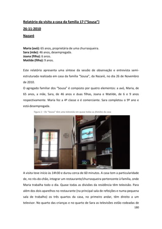 Relatório da visita a casa da família 17 (“Sousa”)
26-11-2010
Nazaré


Maria (avó): 65 anos, proprietária de uma churrasqueira.
Sara (mãe): 46 anos, desempregada.
Joana (filha): 6 anos.
Matilde (filha): 9 anos.


Este relatório apresenta uma síntese da sessão de observação e entrevista semi-
estruturada realizada em casa da família “Sousa”, da Nazaré, no dia 26 de Novembro
de 2010.
O agregado familiar dos “Sousa” é composto por quatro elementos: a avó, Maria, de
65 anos, a mãe, Sara, de 46 anos e duas filhas, Joana e Matilde, de 6 e 9 anos
respectivamente. Maria fez a 4ª classe e é comerciante. Sara completou o 9º ano e
está desempregada.
        Figura 1 – Os “Sousa” têm uma televisão em quase todas as divisões da casa




A visita teve início às 14h30 e durou cerca de 60 minutos. A casa tem a particularidade
de, no rés-do-chão, integrar um restaurante/churrasqueira pertencente à família, onde
Maria trabalha todo o dia. Quase todas as divisões da residência têm televisão. Para
além dos dois aparelhos no restaurante (na principal sala de refeições e numa pequena
sala de trabalho) os três quartos da casa, no primeiro andar, têm direito a um
televisor. No quarto das crianças e no quarto de Sara as televisões estão rodeadas de
                                                                                     180
 