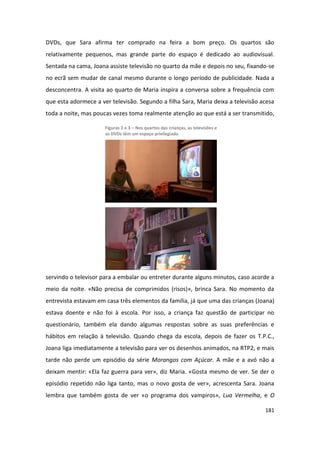 DVDs, que Sara afirma ter comprado na feira a bom preço. Os quartos são
relativamente pequenos, mas grande parte do espaço é dedicado ao audiovisual.
Sentada na cama, Joana assiste televisão no quarto da mãe e depois no seu, fixando-se
no ecrã sem mudar de canal mesmo durante o longo período de publicidade. Nada a
desconcentra. A visita ao quarto de Maria inspira a conversa sobre a frequência com
que esta adormece a ver televisão. Segundo a filha Sara, Maria deixa a televisão acesa
toda a noite, mas poucas vezes toma realmente atenção ao que está a ser transmitido,

                      Figuras 2 e 3 – Nos quartos das crianças, as televisões e
                      os DVDs têm um espaço privilegiado




servindo o televisor para a embalar ou entreter durante alguns minutos, caso acorde a
meio da noite. «Não precisa de comprimidos (risos)», brinca Sara. No momento da
entrevista estavam em casa três elementos da família, já que uma das crianças (Joana)
estava doente e não foi à escola. Por isso, a criança faz questão de participar no
questionário, também ela dando algumas respostas sobre as suas preferências e
hábitos em relação à televisão. Quando chega da escola, depois de fazer os T.P.C.,
Joana liga imediatamente a televisão para ver os desenhos animados, na RTP2, e mais
tarde não perde um episódio da série Morangos com Açúcar. A mãe e a avó não a
deixam mentir: «Ela faz guerra para ver», diz Maria. «Gosta mesmo de ver. Se der o
episódio repetido não liga tanto, mas o novo gosta de ver», acrescenta Sara. Joana
lembra que também gosta de ver «o programa dos vampiros», Lua Vermelha, e O

                                                                                  181
 