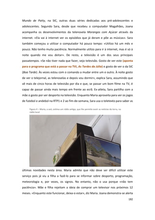 Mundo de Patty, na SIC, outras duas séries dedicadas aos pré-adolescentes e
adolescentes. Segundo Sara, desde que recebeu o computador Magalhães, Joana
acompanha os desenvolvimentos da telenovela Morangos com Açúcar através da
internet. «Ela vai à internet ver os episódios que já deram e põe as músicas». Sara
também começou a utilizar o computador há pouco tempo: «Utilizo há um mês e
pouco. Não tenho muita paciência. Normalmente utilizo para ir à internet, mas é só à
noite quando me vou deitar». De resto, a televisão é um dos seus principais
passatempos. «Se não tiver nada que fazer, vejo televisão. Gosto de ver este (aponta
para o programa que está a passar na TVI, As Tardes da Júlia) e gosto de ver o da SIC
(Boa Tarde). Às vezes estou com o comando a mudar entre um e outro. À noite gosto
de ver o telejornal, as telenovelas e depois vou dormir», explica Sara, assumindo que
vê mais de cinco horas de televisão por dia e que, se passar um bom filme na TV, é
capaz de passar ainda mais tempo em frente ao ecrã. Ex-atleta, Sara partilha com a
mãe o gosto por ver desporto na televisão. Enquanto Maria aproveita para ver os jogos
de futebol e andebol na RTP1 e 2 ao fim-de-semana, Sara usa o teletexto para saber as

     Figura 4 – Maria, a avó, estima um rádio antigo, que lhe permite ouvir as notícias da terra, na
     rádio local




últimas novidades nesta área. Maria admite que não deve ser difícil utilizar este
serviço pois já viu a filha a fazê-lo para se informar sobre desporto, programação,
meteorologia e, por vezes, os signos. No entanto, não o usa porque «não tem
paciência». Mãe e filha rejeitam a ideia de comprar um televisor nos próximos 12
meses. «Enquanto este funcionar, deixa-o estar», diz Maria. Joana demonstra-se alerta
                                                                                                       182
 