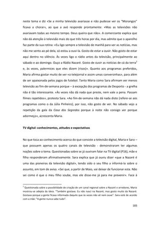 neste tema e diz «Se a minha televisão avariasse e não pudesse ver os “Morangos”
ficava a chorar», ao que a avó responde prontamente: «Mas as televisões não
avariavam todas ao mesmo tempo. Deus queira que não». A comerciante explica que
não dá atenção à televisão mais do que três horas por dia, mas admite que o aparelho
faz parte da sua rotina: «Eu ligo sempre a televisão de manhã para ver as notícias, mas
não me sento ao pé dela, só estou a ouvi-la. Gosto de estar a ouvir. Não gosto de estar
aqui dentro no silêncio. Às vezes ligo o rádio antes da televisão, principalmente ao
sábado e ao domingo. Ouço a Rádio Nazaré. Gosto de ouvir as notícias de cá da terra2
e, às vezes, palermices que eles dizem (risos)». Quanto aos programas preferidos,
Maria afirma gostar muito de ver «o telejornal e assim umas conversinhas», para além
de ser apaixonada pelos jogos de futebol. Tanto Maria como Sara afirmam ver menos
televisão ao fim-de-semana porque – à excepção dos programas de Desporto - a grelha
não é tão interessante. «Às vezes não dá nada que preste, nem vale a pena. Passam
filmes repetidos», protesta Sara. «Ao fim-de-semana não dá nada disto (refere-se aos
programas como o da Júlia Pinheiro), por isso, não gosto de ver. No sábado vejo a
repetição da gala da Casa dos Segredos porque à noite não consigo ver porque
adormeço», acrescenta Maria.


TV digital: conhecimentos, atitudes e expectativas


No que toca ao conhecimento acerca do que consiste a televisão digital, Maria e Sara –
que possuem apenas os quatro canais de televisão - demonstraram ter algumas
noções sobre o tema. Questionadas sobre se já ouviram falar na TV digital (P16), mãe e
filha responderam afirmativamente. Sara explica que já ouviu dizer «que a Nazaré é
uma das pioneiras da televisão digital», tendo sido o seu filho a informá-la sobre o
assunto, em tom de aviso. «Sei que, a partir de Maio, vai deixar de funcionar esta. Não
sei como é que o meu filho soube, mas ele disse-me já para me prevenir». Face à


2
 Questionada sobre a possibilidade de criação de um canal regional sobre a Nazaré e arredores, Maria
mostrou-se adepta da ideia. “Também gostava. Eu não nasci na Nazaré, mas gosto muito da Nazaré.
Gostava porque a gente ficava informada daquilo que às vezes não vê nem ouve”. Sara está de acordo
com a mãe: “A gente nunca sabe tudo”.

                                                                                                183
 