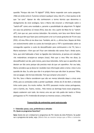 questão “Porque não tem TV digital?” (P20), Maria responde com outra pergunta:
«Não sei ainda como é. É preciso comprar qualquer coisa, não é?», e Sara queixa-se de
que “sai caro”. Apesar de não conhecerem o termo técnico que denomina o
desligamento do sinal analógico, Sara e Maria não encaram a informação sobre o
“switch-off” como uma novidade e, perante a possibilidade de adquirirem TV digital
em casa nos próximos 12 meses (P21), Sara diz: «Se a partir de Maio for (o “switch-
off”), tem que ser, para vermos televisão». No entanto, nem Sara nem Maria fazem
ideia do que têm que fazer para continuarem a ter os 4 canais gratuitos de TV em casa
(P25). «O meu filho só me disse isso. Também, até lá…», afirma Sara. Depois de feito
um esclarecimento sobre os custos da transição para a TDT e questionadas sobre se
conseguirão suportar o custo do descodificador para continuarem a ter TV, Sara e
Maria exclamam: «Tem que ser! Ficar sem televisão não vamos ficar». Ainda assim,
Sara, que está habituada a fazer as ligações dos televisores, já pensou em soluções:
«As malandrices arranjam-se sempre (risos). Pelo que o meu filho me disse, (o
descodificador) vai dar, pelo menos, para duas televisões. Acho que os aparelhos não
deviam ser tão caros porque são precisos mais do que um aparelho». Por seu lado,
Maria considera que já devia ter recebido mais informação sobre o tema: «Isto é uma
questão de dias. Eu acho que não é na própria hora que vão dizer às pessoas “Olhe,
isto vai apagar, não há mais televisão. Tem que comprar uma coisa”».
Por fim, Sara e Maria consideram que vão ver menos televisão daqui a cinco anos
(P32), pois os conteúdos estão a perder qualidade. «Antes do 25 de Abril, a televisão
tinha outro peso. Era muito melhor. Na RTP1 passavam muitas coisas portuguesas,
com o Camilo, etc. Teatro, revista… Pelo menos ao domingo havia esses programas,
depois acabaram com tudo. Ao menos uma vez por mês podia dar teatro e filmes
portugueses na TV. A televisão dá sempre as mesmas coisas», critica Maria.


                  Transcrição da entrevista semi-estruturada

I – Televisão: posse, usos, preferências e atitudes
P1. Quais os programas favoritos?

Sara: Gosto de ver o telejornal e programas da TVI. Gosto da Júlia Pinheiro. Se puder
ver o programa da tarde, vejo. (Maria fala ao mesmo tempo que a filha e comenta:
                                                                                 184
 