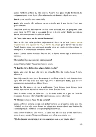 Maria: Também gostava. Eu não nasci na Nazaré, mas gosto muito da Nazaré. Eu
gostava porque a gente ficava informada daquilo que às vezes não vê nem ouve.

Sara: A gente também nunca sabe tudo.

Maria: Nós também não andamos na rua. A minha vida é aqui dentro. Passo aqui
quase 24 horas.

Sara: Nem precisava de haver um canal só sobre a Nazaré, mas um programa, como
antes havia na RTP2. Isso aí sou capaz de ver e de me sentar. Desde que seja da
Nazaré, sento-me para ver do princípio ao fim.

P5. Conte como passa um dia normal de semana?

Sara: Se não tiver nada que fazer, vejo televisão. Gosto de ver este (aponta para o
programa que está a passar na TVI, As Tardes da Júlia) e gosto de ver o da SIC (Boa
Tarde). Às vezes estou com o comando a mudar entre um e outro. À noite gosto de ver
o telejornal, as telenovelas e depois vou dormir.

Joana: Quando venho da escola faço os TPC e depois ponho logo a televisão nos
bonecos.

Vês mais televisão ou usas mais o computador?

Joana: O computador. Vou ver os sites dos canais.

P8. Quantas horas de televisão vê por dia (em média)?

Maria: Vejo mais do que três horas de televisão. Não são muitas horas. À noite
adormeço.

Sara: Vejo mais de cinco horas. Às vezes se vir um filme ainda são mais. Mas os filmes
agora têm sido tão tarde que nem vejo. Dão as telenovelas todas, que até nos
aborrecemos, e depois é que dão os filmes.

Maria: Eu não gosto é de ver a publicidade. Tanto tempo, tanto tempo, tanto
tempo…Que horror. Aquilo não havia de ser assim. É muito chato.

Sara: Às vezes é mais de meia hora. Eu, às vezes, quero ver a gala da Casa dos
Segredos e depois do intervalo já não vejo mais nada porque adormeço.

P9. Vê mais ou menos TV ao fim-de-semana?

Maria: Ao fim-de-semana não dá nada disto (refere-se aos programas como o da Júlia
Pinheiro), por isso, não gosto de ver. No sábado vejo a repetição da gala da Casa dos
Segredos porque à noite não consigo ver porque adormeço.

Sara: Ao fim-de-semana vejo menos. Às vezes não dá nada que preste, nem vale a
pena. Às vezes passam filmes repetidos que nem vale a pena estar a ver.

P9.1. Gostava de ter maneira de gravar programas para os ver noutra altura?

                                                                                  186
 