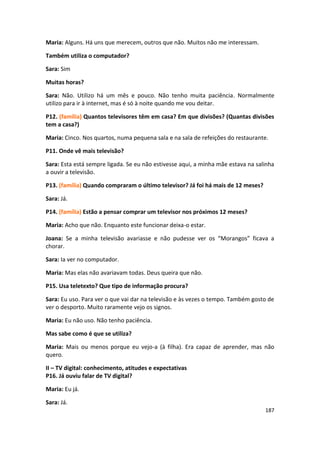 Maria: Alguns. Há uns que merecem, outros que não. Muitos não me interessam.

Também utiliza o computador?

Sara: Sim

Muitas horas?

Sara: Não. Utilizo há um mês e pouco. Não tenho muita paciência. Normalmente
utilizo para ir à internet, mas é só à noite quando me vou deitar.

P12. (família) Quantos televisores têm em casa? Em que divisões? (Quantas divisões
tem a casa?)

Maria: Cinco. Nos quartos, numa pequena sala e na sala de refeições do restaurante.

P11. Onde vê mais televisão?

Sara: Esta está sempre ligada. Se eu não estivesse aqui, a minha mãe estava na salinha
a ouvir a televisão.

P13. (família) Quando compraram o último televisor? Já foi há mais de 12 meses?

Sara: Já.

P14. (família) Estão a pensar comprar um televisor nos próximos 12 meses?

Maria: Acho que não. Enquanto este funcionar deixa-o estar.

Joana: Se a minha televisão avariasse e não pudesse ver os “Morangos” ficava a
chorar.

Sara: Ia ver no computador.

Maria: Mas elas não avariavam todas. Deus queira que não.

P15. Usa teletexto? Que tipo de informação procura?

Sara: Eu uso. Para ver o que vai dar na televisão e às vezes o tempo. Também gosto de
ver o desporto. Muito raramente vejo os signos.

Maria: Eu não uso. Não tenho paciência.

Mas sabe como é que se utiliza?

Maria: Mais ou menos porque eu vejo-a (à filha). Era capaz de aprender, mas não
quero.

II – TV digital: conhecimento, atitudes e expectativas
P16. Já ouviu falar de TV digital?

Maria: Eu já.

Sara: Já.
                                                                                  187
 