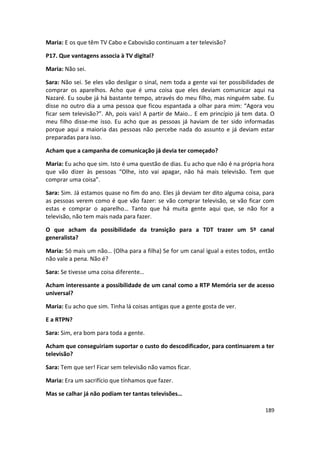 Maria: E os que têm TV Cabo e Cabovisão continuam a ter televisão?

P17. Que vantagens associa à TV digital?

Maria: Não sei.

Sara: Não sei. Se eles vão desligar o sinal, nem toda a gente vai ter possibilidades de
comprar os aparelhos. Acho que é uma coisa que eles deviam comunicar aqui na
Nazaré. Eu soube já há bastante tempo, através do meu filho, mas ninguém sabe. Eu
disse no outro dia a uma pessoa que ficou espantada a olhar para mim: “Agora vou
ficar sem televisão?”. Ah, pois vais! A partir de Maio… E em princípio já tem data. O
meu filho disse-me isso. Eu acho que as pessoas já haviam de ter sido informadas
porque aqui a maioria das pessoas não percebe nada do assunto e já deviam estar
preparadas para isso.

Acham que a campanha de comunicação já devia ter começado?

Maria: Eu acho que sim. Isto é uma questão de dias. Eu acho que não é na própria hora
que vão dizer às pessoas “Olhe, isto vai apagar, não há mais televisão. Tem que
comprar uma coisa”.

Sara: Sim. Já estamos quase no fim do ano. Eles já deviam ter dito alguma coisa, para
as pessoas verem como é que vão fazer: se vão comprar televisão, se vão ficar com
estas e comprar o aparelho… Tanto que há muita gente aqui que, se não for a
televisão, não tem mais nada para fazer.

O que acham da possibilidade da transição para a TDT trazer um 5º canal
generalista?

Maria: Só mais um não… (Olha para a filha) Se for um canal igual a estes todos, então
não vale a pena. Não é?

Sara: Se tivesse uma coisa diferente…

Acham interessante a possibilidade de um canal como a RTP Memória ser de acesso
universal?

Maria: Eu acho que sim. Tinha lá coisas antigas que a gente gosta de ver.

E a RTPN?

Sara: Sim, era bom para toda a gente.

Acham que conseguiriam suportar o custo do descodificador, para continuarem a ter
televisão?

Sara: Tem que ser! Ficar sem televisão não vamos ficar.

Maria: Era um sacrifício que tínhamos que fazer.

Mas se calhar já não podiam ter tantas televisões…

                                                                                   189
 