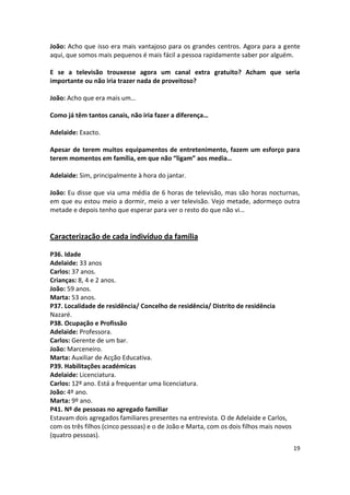 João: Acho que isso era mais vantajoso para os grandes centros. Agora para a gente
aqui, que somos mais pequenos é mais fácil a pessoa rapidamente saber por alguém.

E se a televisão trouxesse agora um canal extra gratuito? Acham que seria
importante ou não iria trazer nada de proveitoso?

João: Acho que era mais um…

Como já têm tantos canais, não iria fazer a diferença…

Adelaide: Exacto.

Apesar de terem muitos equipamentos de entretenimento, fazem um esforço para
terem momentos em família, em que não “ligam” aos media…

Adelaide: Sim, principalmente à hora do jantar.

João: Eu disse que via uma média de 6 horas de televisão, mas são horas nocturnas,
em que eu estou meio a dormir, meio a ver televisão. Vejo metade, adormeço outra
metade e depois tenho que esperar para ver o resto do que não vi…


Caracterização de cada indivíduo da família

P36. Idade
Adelaide: 33 anos
Carlos: 37 anos.
Crianças: 8, 4 e 2 anos.
João: 59 anos.
Marta: 53 anos.
P37. Localidade de residência/ Concelho de residência/ Distrito de residência
Nazaré.
P38. Ocupação e Profissão
Adelaide: Professora.
Carlos: Gerente de um bar.
João: Marceneiro.
Marta: Auxiliar de Acção Educativa.
P39. Habilitações académicas
Adelaide: Licenciatura.
Carlos: 12º ano. Está a frequentar uma licenciatura.
João: 4º ano.
Marta: 9º ano.
P41. Nº de pessoas no agregado familiar
Estavam dois agregados familiares presentes na entrevista. O de Adelaide e Carlos,
com os três filhos (cinco pessoas) e o de João e Marta, com os dois filhos mais novos
(quatro pessoas).
                                                                                        19
 