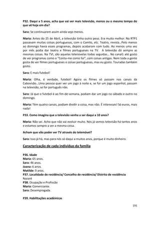 P32. Daqui a 5 anos, acha que vai ver mais televisão, menos ou o mesmo tempo do
que vê hoje em dia?

Sara: Se continuarem assim ainda vejo menos.

Maria: Antes do 25 de Abril, a televisão tinha outro peso. Era muito melhor. Na RTP1
passavam muitas coisas portuguesas, com o Camilo, etc. Teatro, revista…Pelo menos
ao domingo havia esses programas, depois acabaram com tudo. Ao menos uma vez
por mês podia dar teatro e filmes portugueses na TV. A televisão dá sempre as
mesmas coisas. Na TVI, são aquelas telenovelas todas seguidas… No canal1 até gosto
de ver programas como o “Conta-me como foi”, com coisas antigas. Nem toda a gente
gosta de ver filmes portugueses e coisas portuguesas, mas eu gosto. Touradas também
gosto.

Sara: E mais futebol!

Maria: Olha, é verdade, futebol! Agora os filmes só passam nos canais da
Cabovisão…Uma pessoa quer ver um jogo à noite e, se for um jogo espanhol, passam
na televisão, se for português não.

Sara: Já que o futebol é ao fim-de-semana, podiam dar um jogo no sábado e outro no
domingo.

Maria: Têm quatro canais, podiam dividir a coisa, mas não. É interesses! Só euros, mais
nada!

P33. Como imagina que a televisão venha a ser daqui a 10 anos?

Maria: Não sei. Acho que não vai evoluir muito. Nós já vemos televisão há tantos anos
e estamos sempre a ver a mesma coisa.

Acham que vão poder ver TV através do telemóvel?

Sara: Isso já há, mas para nós só daqui a muitos anos, porque é muito dinheiro.

Caracterização de cada indivíduo da família

P36. Idade
Maria: 65 anos.
Sara: 46 anos.
Joana: 6 anos.
Matilde: 9 anos.
P37. Localidade de residência/ Concelho de residência/ Distrito de residência
Nazaré
P38. Ocupação e Profissão
Maria: Comerciante.
Sara: Desempregada.

P39. Habilitações académicas

                                                                                   191
 