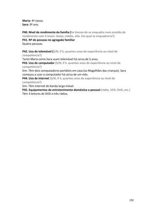 Maria: 4ª classe.
Sara: 9º ano.

P40. Nível de rendimento da família (Se tivesse de se enquadra num escalão de
rendimento com 3 níveis: baixo, médio, alto. Em qual se enquadraria?)
P41. Nº de pessoas no agregado familiar
Quatro pessoas.

P42. Uso de telemóvel (S/N; if S, quantos anos de experiência ou nível de
competência?)
Tanto Maria como Sara usam telemóvel há cerca de 5 anos.
P43. Uso de computador (S/N; if S, quantos anos de experiência ou nível de
competência?)
Sim. Têm dois computadores portáteis em casa (os Magalhães das crianças). Sara
começou a usar o computador há cerca de um mês.
P44. Uso de internet (S/N; if S, quantos anos de experiência ou nível de
competência?)
Sim. Têm internet de banda larga móvel.
P45. Equipamentos de entretenimento doméstico e pessoal (rádio, VCR, DVD, etc.)
Têm 3 leitores de DVD e três rádios.




                                                                                192
 