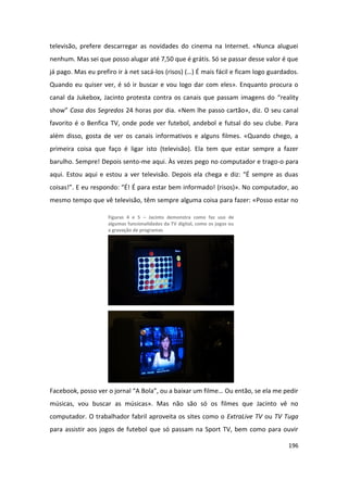 televisão, prefere descarregar as novidades do cinema na Internet. «Nunca aluguei
nenhum. Mas sei que posso alugar até 7,50 que é grátis. Só se passar desse valor é que
já pago. Mas eu prefiro ir à net sacá-los (risos) (…) É mais fácil e ficam logo guardados.
Quando eu quiser ver, é só ir buscar e vou logo dar com eles». Enquanto procura o
canal da Jukebox, Jacinto protesta contra os canais que passam imagens do “reality
show” Casa dos Segredos 24 horas por dia. «Nem lhe passo cartão», diz. O seu canal
favorito é o Benfica TV, onde pode ver futebol, andebol e futsal do seu clube. Para
além disso, gosta de ver os canais informativos e alguns filmes. «Quando chego, a
primeira coisa que faço é ligar isto (televisão). Ela tem que estar sempre a fazer
barulho. Sempre! Depois sento-me aqui. Às vezes pego no computador e trago-o para
aqui. Estou aqui e estou a ver televisão. Depois ela chega e diz: “É sempre as duas
coisas!”. E eu respondo: “É! É para estar bem informado! (risos)». No computador, ao
mesmo tempo que vê televisão, têm sempre alguma coisa para fazer: «Posso estar no

                     Figuras 4 e 5 – Jacinto demonstra como faz uso de
                     algumas funcionalidades da TV digital, como os jogos ou
                     a gravação de programas




Facebook, posso ver o jornal “A Bola”, ou a baixar um filme… Ou então, se ela me pedir
músicas, vou buscar as músicas». Mas não são só os filmes que Jacinto vê no
computador. O trabalhador fabril aproveita os sites como o ExtraLive TV ou TV Tuga
para assistir aos jogos de futebol que só passam na Sport TV, bem como para ouvir

                                                                                      196
 