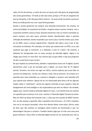 rádio. Ao fim-de-semana, a rotina de varia um pouco pois não gosta da programação
dos canais generalistas. «À tarde já não vejo tanto, porque a TVI dá um programa de
que eu não gosto, a SIC não passa filme nenhum… Às vezes ainda me ponho a procurar
filmes ou então ponho-me a ver o que tenho gravado».
Sandra e Jacinto gostariam de comprar uma televisão brevemente. No entanto, há
outras prioridades no orçamento da família. «A gente estava a pensar comprar, mas o
orçamento também é pouco (risos). Quando estivermos mais ou menos orientados eu
quero comprar uma para aqui», promete Sandra. Questionados sobre a possível
utilização do teletexto, Sandra respondeu que nunca usou e Jacinto revelou que, antes
de ter MEO, usava o serviço regularmente. «Quando não sabia o que é que ia dar,
consultava na teletexto. Por exemplo, em futsal, que costuma dar na RTP2, se eu não
soubesse que jogo ia transmitir, ia à teletexto e está lá a dizer». No entanto, o
teletexto foi ultrapassado com os novos serviços da televisão digital. «Agora é só
chegar aqui (risos) e é mais fácil. Vou mesmo aqui ao guia deles e vejo que programa
vai dar e a que horas é que vai dar».
No que respeita ao conhecimento, atitudes e expectativas acerca da TV digital, Jacinto
demonstrou estar a par da transição para o digital. «Já ouviu falar de TV digital?
Jacinto: Terrestre. Vai entrar em vigor em 2013». Jacinto explicou que ouviu falar no
assunto nos telejornais. «Já deu nas notícias e tudo. Eles já avisaram. Ou compra-se o
aparelho para estas televisões ou a pessoa é obrigada a comprar uma televisão LCD
que suporte esse sistema». Apesar de ser um interessado pelo tema e de ter algumas
noções sobre o “switchover”, Jacinto fez alguma confusão no que respeita à data do
desligamento do sinal analógico e aos espectadores que este vai afectar. Na verdade,
julgava que, mesmo tendo já televisão digital em casa, a sua família teria de comprar
um aparelho para continuar a ter sinal. «Jacinto: A Televisão Digital Terrestre já existe.
Mas em 2013 vai deixar de funcionar esta (…) Esta que tem através da MEO? Jacinto:
Sim. Se não comprar o aparelho. Mas o aparelho custa 50 euros». «É a TDT» completa,
com um ar um pouco assustado. «Para mim deviam deixar como está», afirma, antes
de dizer que não conhece as vantagens deste sistema de transmissão e que «as
desvantagens são para a carteira». Também Sandra julga que «é mais uma coisa para
gastar dinheiro». Ouviu falar na televisão digital através de um conhecido que «faz os

                                                                                      197
 