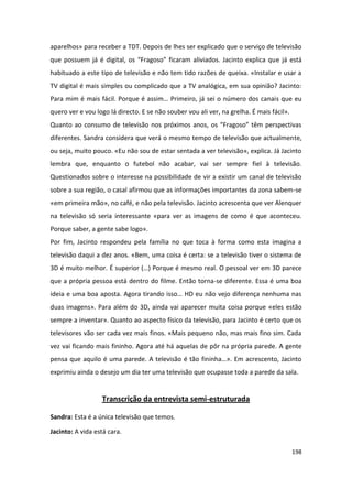 aparelhos» para receber a TDT. Depois de lhes ser explicado que o serviço de televisão
que possuem já é digital, os “Fragoso” ficaram aliviados. Jacinto explica que já está
habituado a este tipo de televisão e não tem tido razões de queixa. «Instalar e usar a
TV digital é mais simples ou complicado que a TV analógica, em sua opinião? Jacinto:
Para mim é mais fácil. Porque é assim… Primeiro, já sei o número dos canais que eu
quero ver e vou logo lá directo. E se não souber vou ali ver, na grelha. É mais fácil».
Quanto ao consumo de televisão nos próximos anos, os “Fragoso” têm perspectivas
diferentes. Sandra considera que verá o mesmo tempo de televisão que actualmente,
ou seja, muito pouco. «Eu não sou de estar sentada a ver televisão», explica. Já Jacinto
lembra que, enquanto o futebol não acabar, vai ser sempre fiel à televisão.
Questionados sobre o interesse na possibilidade de vir a existir um canal de televisão
sobre a sua região, o casal afirmou que as informações importantes da zona sabem-se
«em primeira mão», no café, e não pela televisão. Jacinto acrescenta que ver Alenquer
na televisão só seria interessante «para ver as imagens de como é que aconteceu.
Porque saber, a gente sabe logo».
Por fim, Jacinto respondeu pela família no que toca à forma como esta imagina a
televisão daqui a dez anos. «Bem, uma coisa é certa: se a televisão tiver o sistema de
3D é muito melhor. É superior (…) Porque é mesmo real. O pessoal ver em 3D parece
que a própria pessoa está dentro do filme. Então torna-se diferente. Essa é uma boa
ideia e uma boa aposta. Agora tirando isso… HD eu não vejo diferença nenhuma nas
duas imagens». Para além do 3D, ainda vai aparecer muita coisa porque «eles estão
sempre a inventar». Quanto ao aspecto físico da televisão, para Jacinto é certo que os
televisores vão ser cada vez mais finos. «Mais pequeno não, mas mais fino sim. Cada
vez vai ficando mais fininho. Agora até há aquelas de pôr na própria parede. A gente
pensa que aquilo é uma parede. A televisão é tão fininha…». Em acrescento, Jacinto
exprimiu ainda o desejo um dia ter uma televisão que ocupasse toda a parede da sala.


                  Transcrição da entrevista semi-estruturada

Sandra: Esta é a única televisão que temos.

Jacinto: A vida está cara.

                                                                                          198
 