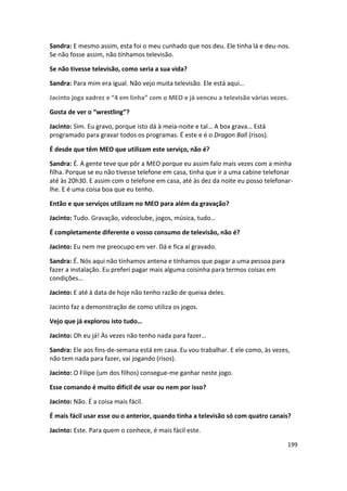 Sandra: E mesmo assim, esta foi o meu cunhado que nos deu. Ele tinha lá e deu-nos.
Se não fosse assim, não tínhamos televisão.

Se não tivesse televisão, como seria a sua vida?

Sandra: Para mim era igual. Não vejo muita televisão. Ele está aqui…

Jacinto joga xadrez e “4 em linha” com o MEO e já venceu a televisão várias vezes.

Gosta de ver o “wrestling”?

Jacinto: Sim. Eu gravo, porque isto dá à meia-noite e tal… A box grava… Está
programado para gravar todos os programas. É este e é o Dragon Ball (risos).

É desde que têm MEO que utilizam este serviço, não é?

Sandra: É. A gente teve que pôr a MEO porque eu assim falo mais vezes com a minha
filha. Porque se eu não tivesse telefone em casa, tinha que ir a uma cabine telefonar
até às 20h30. E assim com o telefone em casa, até às dez da noite eu posso telefonar-
lhe. E é uma coisa boa que eu tenho.

Então e que serviços utilizam no MEO para além da gravação?

Jacinto: Tudo. Gravação, videoclube, jogos, música, tudo…

É completamente diferente o vosso consumo de televisão, não é?

Jacinto: Eu nem me preocupo em ver. Dá e fica aí gravado.

Sandra: É. Nós aqui não tínhamos antena e tínhamos que pagar a uma pessoa para
fazer a instalação. Eu preferi pagar mais alguma coisinha para termos coisas em
condições…

Jacinto: E até à data de hoje não tenho razão de queixa deles.

Jacinto faz a demonstração de como utiliza os jogos.

Vejo que já explorou isto tudo…

Jacinto: Oh eu já! Às vezes não tenho nada para fazer…

Sandra: Ele aos fins-de-semana está em casa. Eu vou trabalhar. E ele como, às vezes,
não tem nada para fazer, vai jogando (risos).

Jacinto: O Filipe (um dos filhos) consegue-me ganhar neste jogo.

Esse comando é muito difícil de usar ou nem por isso?

Jacinto: Não. É a coisa mais fácil.

É mais fácil usar esse ou o anterior, quando tinha a televisão só com quatro canais?

Jacinto: Este. Para quem o conhece, é mais fácil este.

                                                                                   199
 