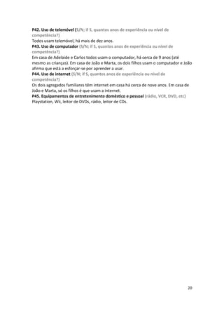 P42. Uso de telemóvel (S/N; if S, quantos anos de experiência ou nível de
competência?)
Todos usam telemóvel, há mais de dez anos.
P43. Uso de computador (S/N; if S, quantos anos de experiência ou nível de
competência?)
Em casa de Adelaide e Carlos todos usam o computador, há cerca de 9 anos (até
mesmo as crianças). Em casa de João e Marta, os dois filhos usam o computador e João
afirma que está a esforçar-se por aprender a usar.
P44. Uso de internet (S/N; if S, quantos anos de experiência ou nível de
competência?)
Os dois agregados familiares têm internet em casa há cerca de nove anos. Em casa de
João e Marta, só os filhos é que usam a internet.
P45. Equipamentos de entretenimento doméstico e pessoal (rádio, VCR, DVD, etc)
Playstation, Wii, leitor de DVDs, rádio, leitor de CDs.




                                                                                 20
 