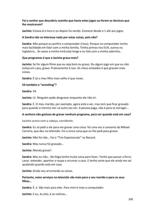 Foi o senhor que descobriu sozinho que havia estes jogos ou foram os técnicos que
lhe mostraram?

Jacinto: Estava aí o livro e eu depois fui vendo. Comecei desde o 1 até aos jogos.

A Sandra não se interessa nada por estas coisas, pois não?

Sandra: Não porque eu prefiro o computador (risos). Porque no computador tenho
mais facilidade em falar com a minha família. Tenho primos nos EUA, outros na
Inglaterra… Às vezes a minha irmã está longe e eu falo com a minha sobrinha…

Que programas é que o Jacinto grava mais?

Jacinto: Se for algum filme que eu seja bom eu gravo. Ou algum jogo em que eu não
esteja em casa, gravo. Praticamente é isso. Os meus enteados é que gravam mais
coisas.

Sandra: É só o meu filho mais velho é que mexe.

Vê também o “wrestling”?

Sandra: Vê.

Jacinto: Ui. Ninguém pode desgravar enquanto ele não vir.

Sandra: É. O meu marido, por exemplo, agora está a ver, mas tem que ficar gravado
para quando o menino vier cá outra vez ver. A pessoa paga, não é para se estragar…

A senhora não gostava de gravar nenhum programa, para ver quando está em casa?

Jacinto acena com a cabeça, sorridente.

Sandra: Eu só pedi a ele para me gravar uma coisa: foi uma vez o concerto do Mikael
Carreira, que deu na televisão. Foi a única coisa que eu lhe pedi para gravar.

Jacinto: Não foi não… Foi o “Trio Espectacular” na Record.

Sandra: Mas nunca foi gravado…

Jacinto: Manda gravar!

Sandra: Mas eu não… Na folga tenho muita coisa para fazer. Tenho que passar a ferro.
Lavar, estender, apanhar a roupa e arrumar a casa. E tenho sorte que ele ainda me vai
ajudando quando está em casa.

Jacinto: Ainda vou arrumando as coisas.

Portanto, estes serviços na televisão são mais para o seu marido e para os seus
filhos…

Sandra: É, é. São mais para eles. Para mim é mais o computador.

Jacinto: E eu, às oito, é as notícias…
                                                                                     200
 