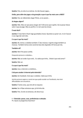 Sandra: Pois, às oito é as notícias. Se não houver jogos…

Então, para além dos jogos e da gravação o que é que faz mais com o MEO?

Jacinto: Vou ao videoclube alugar filmes, se eu quiser…

Já alugou algum?

Jacinto: Não. Mas sei que posso alugar até 7,50 euros que é grátis. Só se passar desse
valor é que já pago. Mas eu prefiro ir à net sacá-los (risos).

É mais fácil?

Jacinto: É mais fácil e ficam logo guardados (risos). Quando eu quiser ver, é só ir buscar
e vou logo dar com eles.

E o que é que faz mais?

Jacinto: Ah, temos a Jukebox também. É das músicas. A gente aluga também as
músicas. Também temos este canal da Casa dos Segredos 24 horas por dia.

Também vê?

Jacinto: Nem lhe passo cartão.

Enquanto procura a Jukebox…

Jacinto: Não sei onde é que está… Eu sabia que tinha… Onde é que está amor?

Sandra: Não sei.

E o que é que faz mais?

Jacinto: Uso a internet e o telefone…

E dá para aceder à internet pela televisão?

Jacinto: Ao Facebook. Está aqui a Jukebox. Sabia que tinha.

Jacinto procura agora o canal em que pode aceder ao Facebook, mas tem
dificuldades em encontrar.

Sandra: É tanta coisa, que ele até se esquece.

Jacinto: Se o Filipe estivesse aqui, já lá tinha ido.

Sandra: Pois. Se ele cá estivesse, ele dizia-te já.



I – Televisão: posse, usos, preferências e atitudes
P1. Quais os programas favoritos?


                                                                                      201
 