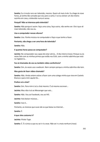 Sandra: Eu é muito raro ver televisão, mesmo. Quem vê mais é ele. Eu chego às nove
horas, já venho tão cansada que vou para a cama. E se eu estiver um dia inteiro
sozinha em casa, a televisão nunca é acesa.

Porquê? Não se interessa pela televisão?

Sandra: Não porque é assim: faço uma coisa, faço outra, não venho ver. Ele é que vê
mais televisão, não sou eu.

Usa o computador nessas alturas?

Sandra: Uso. Ponho música no computador e faço o que tenho a fazer.

Portanto, não chega a ver uma hora de televisão?

Sandra: Não.

E quantas horas passa ao computador?

Jacinto: No computador sou capaz de estar até às… O dia inteiro (risos). Porque eu às
vezes falo com as minhas primas que estão nos EUA, com a minha sobrinha que está
na Inglaterra…

Faz só chamadas de voz ou também vídeo-conferência?

Sandra: Sim, às vezes uso a webcam. Nem sempre porque a minha sobrinha não tem.

Mas gosta de fazer vídeo-chamada?

Sandra: Não. Ainda ontem estive a fazer com uma colega minha que vive em Castelo
Branco e para mim aquilo foi…

Prefere só o chat?

Sandra: Sim. Para mim é só o chat mesmo. É só mesmo escrever…

Jacinto: Mas não é só ao Messenger que vais…

Sandra: Não. Vou ao Facebook, vou ao Hi5.

Jacinto: Vais baixar músicas…

Sandra: Isso é…

Portanto, as músicas que ouve são as que baixa na Internet…

Sandra: É.

A que sites costuma ir?

Jacinto: Pirata Tuga.

Sandra: É. É o único a que eu sei ir é a esse. Não sei ir a mais nenhum (risos)

                                                                                   202
 