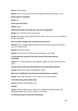 Jacinto: Eu já é o Emule.

Sandra: Para eu ir a outro, ele tem que me explicar como é que é, porque eu não…

Ambos utilizam o Facebook?

Sandra: Sim.

O que é que vão lá fazer?

Sandra: É jogar.

Então quanto tempo é que pode estar, por dia, ao computador?

Sandra: Ah, o dia inteiro se for preciso (risos)

Jacinto: É para jogar e para receber péssimas notícias… Porque boas nunca me dão. Só
me dão é péssimas!

Mas, em média, consegue mais ou menos fazer uma conta?

Sandra: Não sei… Quando chego do trabalho, durante a semana, ligo o computador e
vou até às 10h30/11h00…

Jacinto: É até eu me ir deitar!

Sandra: Pois. É até ele se ir deitar, porque ele levanta-se muito cedo.

E é sobretudo para comunicar com outras pessoas? Não é para procurar
informação…

Sandra: Sim. Eu informação, para ver desgraças, chegam-me a que tenho cá em casa
(risos).

O Jacinto estava a dizer que ainda não falou no seu canal favorito…Qual é?

Jacinto: O Benfica TV! (risos) Sou benfiquista…pronto…

Mas é por ser benfiquista ou é porque tem programação que o agrada?

Jacinto: É para saber tudo sobre o meu clube. Por isso é que o comprei…

E vê muitas horas, por dia, deste canal?

Jacinto: Depende. Se houver jogos, vejo.

Futebol?

Jacinto: Futebol, andebol, futsal… Agora se for voleibol não. Basket também não.
Basketball também não. E vejo as notícias, o “wrestling”…

P5. Conte como passa um dia normal de semana?


                                                                                   203
 